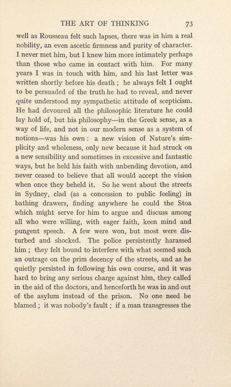 well as Rousseau felt such lapses, there was in him a real nobility, an even ascetic firmness and purity of character. I never met him, but I knew him more intimately perhaps than those who came in contact with him. For many years I was in touch with him, and his last letter was written shortly before his death ; he always felt I ought to be persuaded of the truth he had to reveal, and never quite understood my sympathetic attitude of scepticism. He had devoured all the philosophic literature he could lay hold of, but his philosophy—in the Greek sense, as a way of life, and not in our modem sense as a system of notions—was his own : a new vision of Nature’s sim¬ plicity and wholeness, only new because it had struck on a new sensibility and sometimes in excessive and fantastic ways, but he held his faith with unbending devotion, and never ceased to believe that all would accept the vision when once they beheld it. So he went about the streets in Sydney, clad (as a concession to public feeling) in bathing drawers, finding anywhere he could the Stoa which might serve for him to argue and discuss among all who were willing, with eager faith, keen mind and pungent speech. A few were won, but most were dis¬ turbed and shocked. The police persistently harassed him ; they felt bound to interfere with what seemed such an outrage on the prim decency of the streets, and as he quietly persisted in following his own course, and it was hard to bring any serious charge against him, they called in the aid of the doctors, and henceforth he was in and out of the asylum instead of the prison. No one need be blamed ; it was nobody’s fault; if a man transgresses the