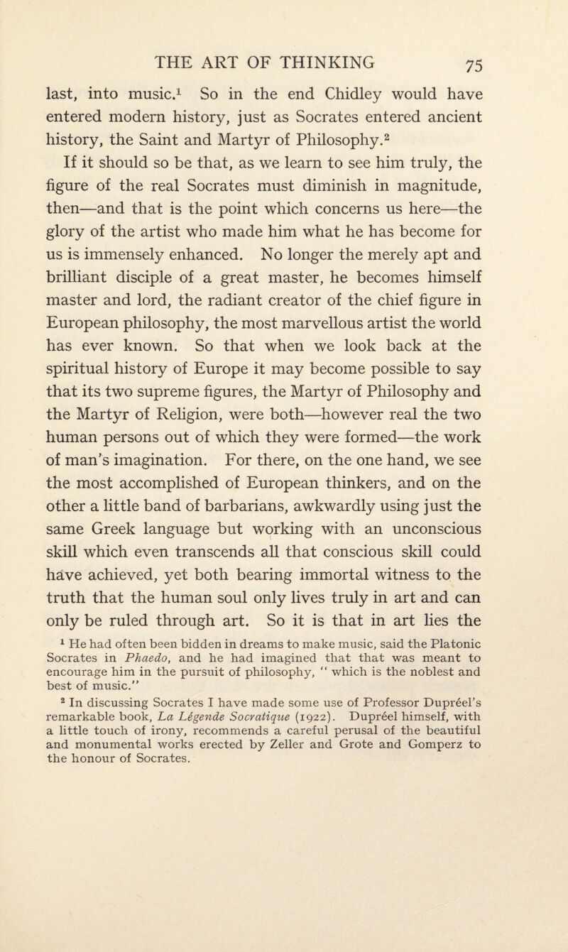 last, into music.1 So in the end Chidley would have entered modern history, just as Socrates entered ancient history, the Saint and Martyr of Philosophy.2 If it should so be that, as we learn to see him truly, the figure of the real Socrates must diminish in magnitude, then—and that is the point which concerns us here—the glory of the artist who made him what he has become for us is immensely enhanced. No longer the merely apt and brilliant disciple of a great master, he becomes himself master and lord, the radiant creator of the chief figure in European philosophy, the most marvellous artist the world has ever known. So that when we look back at the spiritual history of Europe it may become possible to say that its two supreme figures, the Martyr of Philosophy and the Martyr of Religion, were both—however real the two human persons out of which they were formed—the work of man’s imagination. For there, on the one hand, we see the most accomplished of European thinkers, and on the other a little band of barbarians, awkwardly using just the same Greek language but working with an unconscious skill which even transcends all that conscious skill could have achieved, yet both bearing immortal witness to the truth that the human soul only lives truly in art and can only be ruled through art. So it is that in art lies the 1 He had often been bidden in dreams to make music, said the Platonic Socrates in Phaedo, and he had imagined that that was meant to encourage him in the pursuit of philosophy, “ which is the noblest and best of music.” 2 In discussing Socrates I have made some use of Professor Dupreel’s remarkable book, La Legende Socratique (1922). Dupreel himself, with a little touch of irony, recommends a careful perusal of the beautiful and monumental works erected by Zeller and Grote and Gomperz to the honour of Socrates.