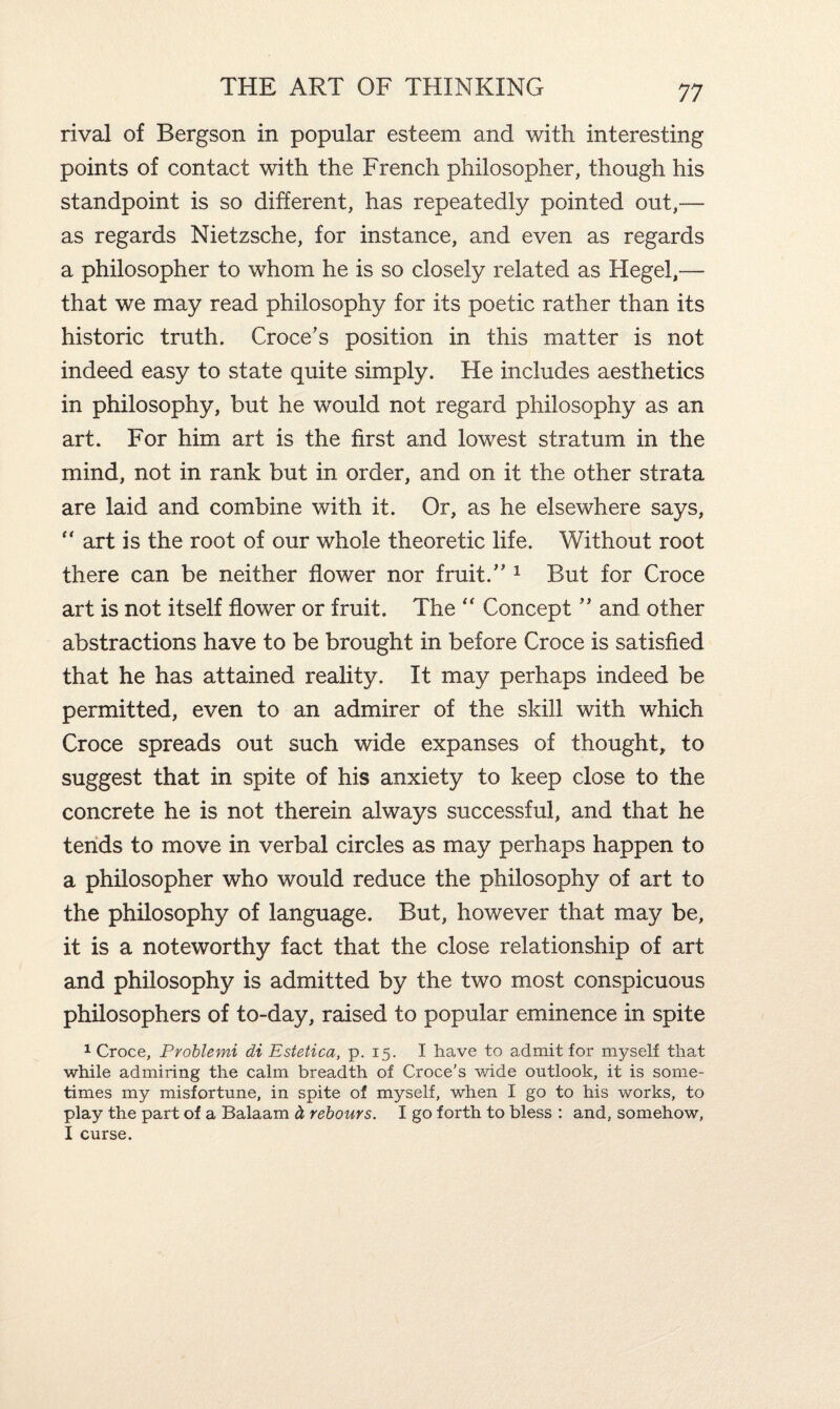 rival of Bergson in popular esteem and with interesting points of contact with the French philosopher, though his standpoint is so different, has repeatedly pointed out,— as regards Nietzsche, for instance, and even as regards a philosopher to whom he is so closely related as Hegel,— that we may read philosophy for its poetic rather than its historic truth. Croce’s position in this matter is not indeed easy to state quite simply. He includes aesthetics in philosophy, but he would not regard philosophy as an art. For him art is the first and lowest stratum in the mind, not in rank but in order, and on it the other strata are laid and combine with it. Or, as he elsewhere says, “ art is the root of our whole theoretic life. Without root there can be neither flower nor fruit.” 1 But for Croce art is not itself flower or fruit. The  Concept ” and other abstractions have to be brought in before Croce is satisfied that he has attained reality. It may perhaps indeed be permitted, even to an admirer of the skill with which Croce spreads out such wide expanses of thought, to suggest that in spite of his anxiety to keep close to the concrete he is not therein always successful, and that he tends to move in verbal circles as may perhaps happen to a philosopher who would reduce the philosophy of art to the philosophy of language. But, however that may be, it is a noteworthy fact that the close relationship of art and philosophy is admitted by the two most conspicuous philosophers of to-day, raised to popular eminence in spite 1 Croce, Problemi di Estetica, p. 15. I have to admit for myself that while admiring the calm breadth of Croce’s wide outlook, it is some¬ times my misfortune, in spite of myself, when I go to his works, to play the part of a Balaam & rebours. I go forth to bless : and, somehow, I curse.