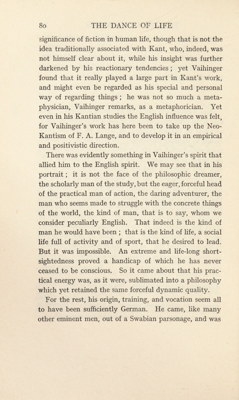 significance of fiction in human life, though that is not the idea traditionally associated with Kant, who, indeed, was not himself clear about it, while his insight was further darkened by his reactionary tendencies ; yet Vaihinger found that it really played a large part in Kant’s work, and might even be regarded as his special and personal way of regarding things ; he was not so much a meta¬ physician, Vaihinger remarks, as a metaphorician. Yet even in his Kantian studies the English influence was felt, for Vaihinger’s work has here been to take up the Neo- Kantism of F. A. Lange, and to develop it in an empirical and positivistic direction. There was evidently something in Vaihinger’s spirit that allied him to the English spirit. We may see that in his portrait; it is not the face of the philosophic dreamer, the scholarly man of the study, but the eager, forceful head of the practical man of action, the daring adventurer, the man who seems made to struggle with the concrete things of the world, the kind of man, that is to say, whom we consider peculiarly English. That indeed is the kind of man he would have been ; that is the kind of life, a social life full of activity and of sport, that he desired to lead. But it was impossible. An extreme and life-long short¬ sightedness proved a handicap of which he has never ceased to be conscious. So it came about that his prac¬ tical energy was, as it were, sublimated into a philosophy which yet retained the same forceful dynamic quality. For the rest, his origin, training, and vocation seem all to have been sufficiently German. He came, like many other eminent men, out of a Swabian parsonage, and was