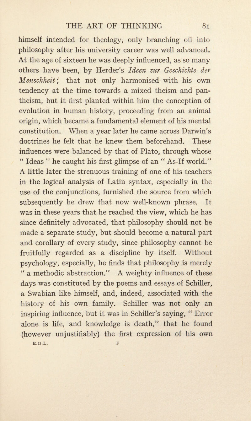 himself intended for theology, only branching off into philosophy after his university career was well advanced. At the age of sixteen he was deeply influenced, as so many others have been, by Herder’s Ideen zur Geschichte der Menschheit; that not only harmonised with his own tendency at the time towards a mixed theism and pan¬ theism, but it first planted within him the conception of evolution in human history, proceeding from an animal origin, which became a fundamental element of his mental constitution. When a year later he came across Darwin’s doctrines he felt that he knew them beforehand. These influences were balanced by that of Plato, through whose  Ideas ” he caught his first glimpse of an “ As-If world.” A little later the strenuous training of one of his teachers in the logical analysis of Latin syntax, especially in the use of the conjunctions, furnished the source from which subsequently he drew that now well-known phrase. It was in these years that he reached the view, which he has since definitely advocated, that philosophy should not be made a separate study, but should become a natural part and corollary of every study, since philosophy cannot be fruitfully regarded as a discipline by itself. Without psychology, especially, he finds that philosophy is merely “ a methodic abstraction.” A weighty influence of these days was constituted by the poems and essays of Schiller, a Swabian like himself, and, indeed, associated with the history of his own family. Schiller was not only an inspiring influence, but it was in Schiller’s saying, “ Error alone is fife, and knowledge is death,” that he found (however unjustifiably) the first expression of his own E.D.L. F