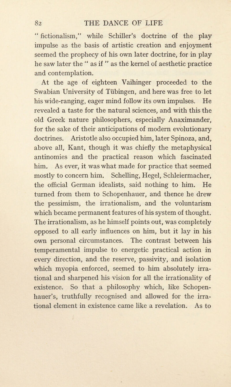 “ fictionalism,” while Schiller’s doctrine of the play impulse as the basis of artistic creation and enjoyment seemed the prophecy of his own later doctrine, for in play he saw later the “ as if ” as the kernel of aesthetic practice and contemplation. At the age of eighteen Vaihinger proceeded to the Swabian University of Tubingen, and here was free to let his wide-ranging, eager mind follow its own impulses. He revealed a taste for the natural sciences, and with this the old Greek nature philosophers, especially Anaximander, for the sake of their anticipations of modern evolutionary doctrines. Aristotle also occupied him, later Spinoza, and, above all, Kant, though it was chiefly the metaphysical antinomies and the practical reason which fascinated him. As ever, it was what made for practice that seemed mostly to concern him. Schelling, Hegel, Schleiermacher, the official German idealists, said nothing to him. He turned from them to Schopenhauer, and thence he drew the pessimism, the irrationalism, and the voluntarism which became permanent features of his system of thought. The irrationalism, as he himself points out, was completely opposed to all early influences on him, but it lay in his own personal circumstances. The contrast between his temperamental impulse to energetic practical action in every direction, and the reserve, passivity, and isolation which myopia enforced, seemed to him absolutely irra¬ tional and sharpened his vision for all the irrationality of existence. So that a philosophy which, like Schopen¬ hauer’s, truthfully recognised and allowed for the irra¬ tional element in existence came like a revelation. As to