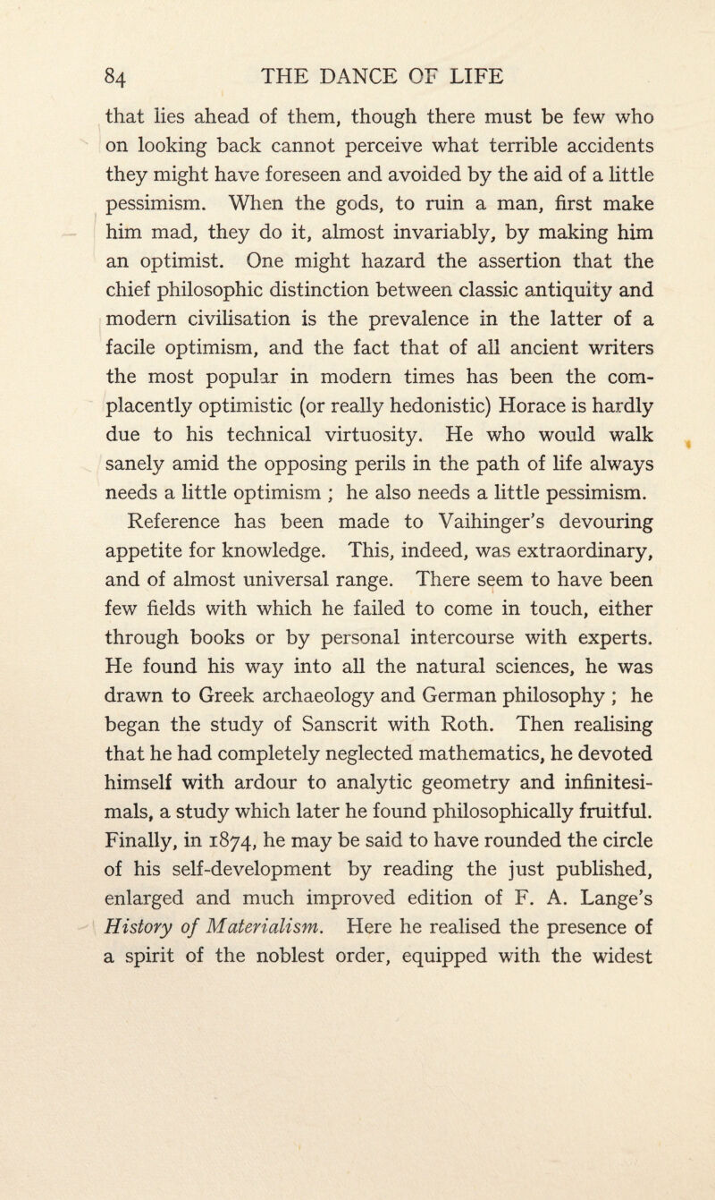 that lies ahead of them, though there must be few who on looking back cannot perceive what terrible accidents they might have foreseen and avoided by the aid of a little pessimism. When the gods, to ruin a man, first make him mad, they do it, almost invariably, by making him an optimist. One might hazard the assertion that the chief philosophic distinction between classic antiquity and modern civilisation is the prevalence in the latter of a facile optimism, and the fact that of all ancient writers the most popular in modern times has been the com¬ placently optimistic (or really hedonistic) Horace is hardly due to his technical virtuosity. He who would walk sanely amid the opposing perils in the path of life always needs a little optimism ; he also needs a little pessimism. Reference has been made to Vaihinger's devouring appetite for knowledge. This, indeed, was extraordinary, and of almost universal range. There seem to have been few fields with which he failed to come in touch, either through books or by personal intercourse with experts. He found his way into all the natural sciences, he was drawn to Greek archaeology and German philosophy ; he began the study of Sanscrit with Roth. Then realising that he had completely neglected mathematics, he devoted himself with ardour to analytic geometry and infinitesi¬ mals, a study which later he found philosophically fruitful. Finally, in 1874, he may be said to have rounded the circle of his self-development by reading the just published, enlarged and much improved edition of F. A. Lange's History of Materialism. Here he realised the presence of a spirit of the noblest order, equipped with the widest