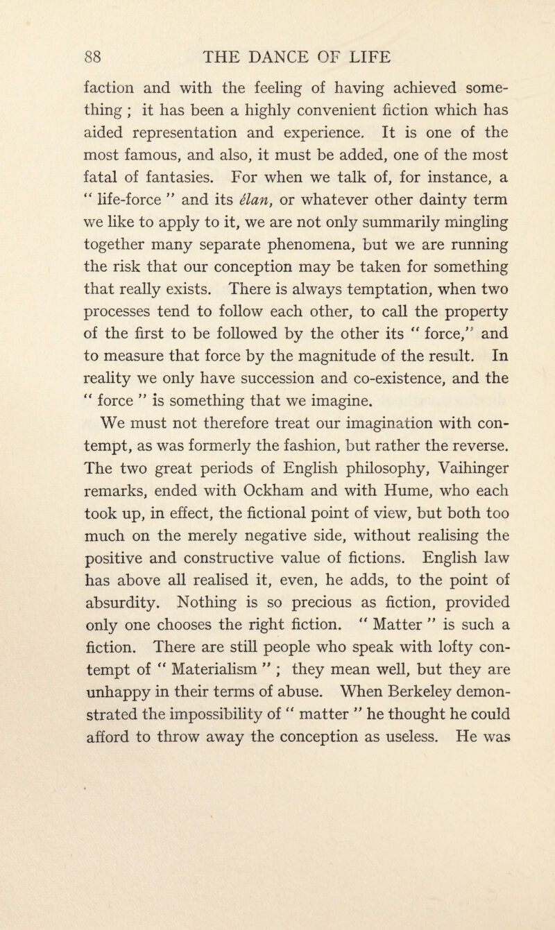 faction and with the feeling of having achieved some¬ thing ; it has been a highly convenient fiction which has aided representation and experience. It is one of the most famous, and also, it must be added, one of the most fatal of fantasies. For when we talk of, for instance, a “ life-force ” and its elan, or whatever other dainty term we like to apply to it, we are not onfy summarily mingling together many separate phenomena, but we are running the risk that our conception may be taken for something that really exists. There is always temptation, when tv/o processes tend to follow each other, to call the property of the first to be followed by the other its “ force,” and to measure that force by the magnitude of the result. In reality we only have succession and co-existence, and the “ force ” is something that we imagine. We must not therefore treat our imagination with con¬ tempt, as was formerly the fashion, but rather the reverse. The two great periods of English philosophy, Vaihinger remarks, ended with Ockham and with Hume, who each took up, in effect, the fictional point of view, but both too much on the merely negative side, without realising the positive and constructive value of fictions. English law has above all realised it, even, he adds, to the point of absurdity. Nothing is so precious as fiction, provided only one chooses the right fiction. “ Matter ” is such a fiction. There are still people who speak with lofty con¬ tempt of “ Materialism ” ; they mean well, but they are unhappy in their terms of abuse. When Berkeley demon¬ strated the impossibility of “ matter ” he thought he could afford to throw away the conception as useless. He was