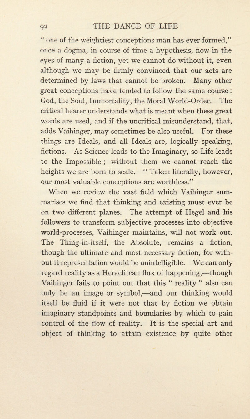  one of the weightiest conceptions man has ever formed,” once a dogma, in course of time a hypothesis, now in the eyes of many a fiction, yet we cannot do without it, even although we may be firmly convinced that our acts are determined by laws that cannot be broken. Many other great conceptions have tended to follow the same course : God, the Soul, Immortality, the Moral World-Order. The critical hearer understands what is meant when these great words are used, and if the uncritical misunderstand, that, adds Vaihinger, may sometimes be also usefuh For these things are Ideals, and all Ideals are, logically speaking, fictions. As Science leads to the Imaginary, so Life leads to the Impossible ; without them we cannot reach the heights we are born to scale. “ Taken literally, however, our most valuable conceptions are worthless.” When we review the vast field which Vaihinger sum¬ marises we find that thinking and existing must ever be on two different planes. The attempt of Hegel and his followers to transform subjective processes into objective world-processes, Vaihinger maintains, will not work out. The Thing-in-itself, the Absolute, remains a fiction, though the ultimate and most necessary fiction, for with¬ out it representation would be unintelligible. We can only regard reality as a Heraclitean flux of happening,—though Vaihinger fails to point out that this “ reality ” also can only be an image or symbol,—and our thinking would itself be fluid if it were not that by fiction we obtain imaginary standpoints and boundaries by which to gain control of the flow of reality. It is the special art and object of thinking to attain existence by quite other