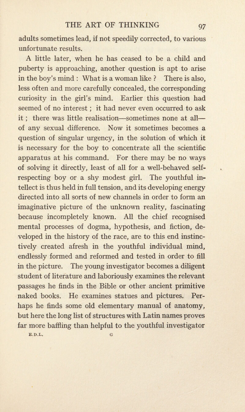 adults sometimes lead, if not speedily corrected, to various unfortunate results. A little later, when he has ceased to be a child and puberty is approaching, another question is apt to arise in the boy’s mind : What is a woman like ? There is also, less often and more carefully concealed, the corresponding curiosity in the girl’s mind. Earlier this question had seemed of no interest; it had never even occurred to ask it; there was little realisation—sometimes none at all— of any sexual difference. Now it sometimes becomes a question of singular urgency, in the solution of which it is necessary for the boy to concentrate all the scientific apparatus at his command. For there may be no ways of solving it directly, least of all for a well-behaved self- respecting boy or a shy modest girl. The youthful in¬ tellect is thus held in full tension, and its developing energy directed into all sorts of new channels in order to form an imaginative picture of the unknown reality, fascinating because incompletely known. All the chief recognised mental processes of dogma, hypothesis, and fiction, de¬ veloped in the history of the race, are to this end instinc¬ tively created afresh in the youthful individual mind, endlessly formed and reformed and tested in order to fill in the picture. The young investigator becomes a diligent student of literature and laboriously examines the relevant passages he finds in the Bible or other ancient primitive naked books. He examines statues and pictures. Per¬ haps he finds some old elementary manual of anatomy, but here the long list of structures with Latin names proves far more baffling than helpful to the youthful investigator E.D.L. G