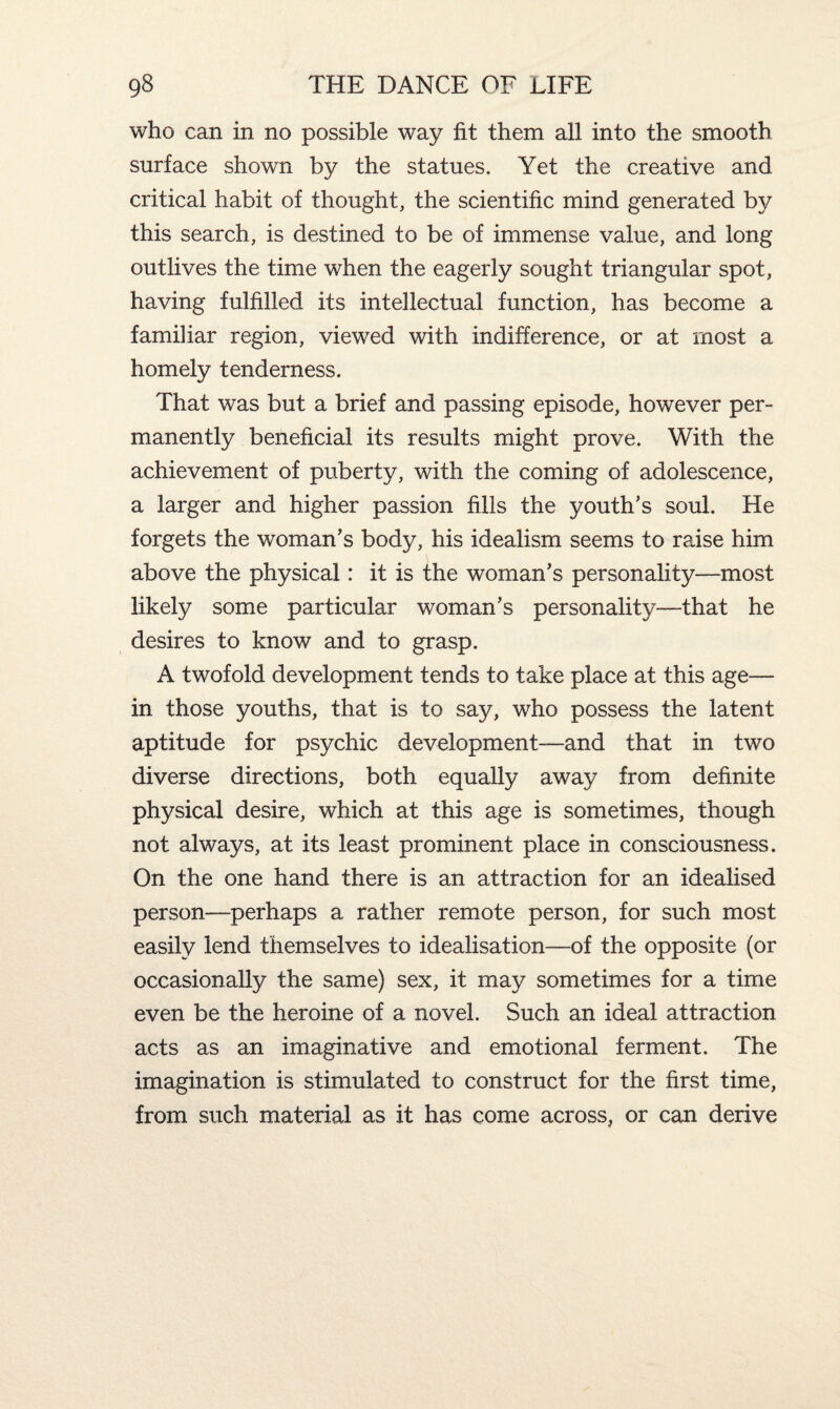 who can in no possible way fit them all into the smooth surface shown by the statues. Yet the creative and critical habit of thought, the scientific mind generated by this search, is destined to be of immense value, and long outlives the time when the eagerly sought triangular spot, having fulfilled its intellectual function, has become a familiar region, viewed with indifference, or at most a homely tenderness. That was but a brief and passing episode, however per¬ manently beneficial its results might prove. With the achievement of puberty, with the coming of adolescence, a larger and higher passion fills the youth’s soul. He forgets the woman’s body, his idealism seems to raise him above the physical: it is the woman’s personality—most likely some particular woman’s personality—that he desires to know and to grasp. A twofold development tends to take place at this age— in those youths, that is to say, who possess the latent aptitude for psychic development—and that in two diverse directions, both equally away from definite physical desire, which at this age is sometimes, though not always, at its least prominent place in consciousness. On the one hand there is an attraction for an idealised person—perhaps a rather remote person, for such most easily lend themselves to idealisation—of the opposite (or occasionally the same) sex, it may sometimes for a time even be the heroine of a novel. Such an ideal attraction acts as an imaginative and emotional ferment. The imagination is stimulated to construct for the first time, from such material as it has come across, or can derive