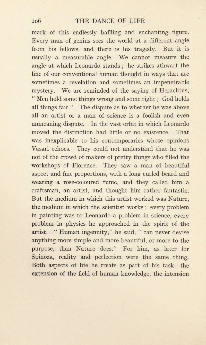 mark of this endlessly baffling and enchanting figure. Every man of genius sees the world at a different angle from his fellows, and there is his tragedy. But it is usually a measurable angle. We cannot measure the angle at which Leonardo stands ; he strikes athwart the line of our conventional human thought in ways that are sometimes a revelation and sometimes an impenetrable mystery. We are reminded of the saying of Heraclitus, “ Men hold some things wrong and some right; God holds all things fair.” The dispute as to whether he was above all an artist or a man of science is a foolish and even unmeaning dispute. In the vast orbit in which Leonardo moved the distinction had little or no existence. That was inexplicable to his contemporaries whose opinions Vasari echoes. They could not understand that he was not of the crowd of makers of pretty things who filled the workshops of Florence. They saw a man of beautiful aspect and fine proportions, with a long curled beard and wearing a rose-coloured tunic, and they called him a craftsman, an artist, and thought him rather fantastic. But the medium in which this artist worked was Nature, the medium in which the scientist works ; every problem in painting was to Leonardo a problem in science, every problem in physics he approached in the spirit of the artist. “ Human ingenuity,” he said, “ can never devise anything more simple and more beautiful, or more to the purpose, than Nature does.” For him, as later for Spinoza, reality and perfection were the same thing. Both aspects of life he treats as part of his task—the extension of the field of human knowledge, the intension