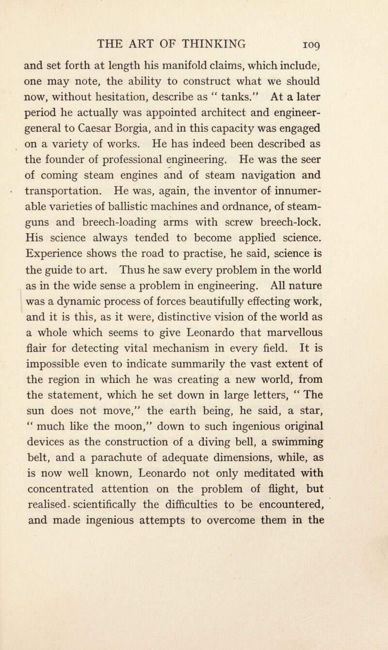 and set forth at length his manifold claims, which include, one may note, the ability to construct what we should now, without hesitation, describe as “ tanks/’ At a later period he actually was appointed architect and engineer- general to Caesar Borgia, and in this capacity was engaged on a variety of works. He has indeed been described as the founder of professional engineering. He was the seer of coming steam engines and of steam navigation and transportation. He was, again, the inventor of innumer¬ able varieties of ballistic machines and ordnance, of steam- guns and breech-loading arms with screw breech-lock. His science always tended to become applied science. Experience shows the road to practise, he said, science is the guide to art. Thus he saw every problem in the world as in the wide sense a problem in engineering. All nature was a dynamic process of forces beautifully effecting work, and it is this, as it were, distinctive vision of the world as a whole which seems to give Leonardo that marvellous flair for detecting vital mechanism in every field. It is impossible even to indicate summarily the vast extent of the region in which he was creating a new world, from the statement, which he set down in large letters, “ The sun does not move,” the earth being, he said, a star, “ much like the moon,” down to such ingenious original devices as the construction of a diving bell, a swimming belt, and a parachute of adequate dimensions, while, as is now well known, Leonardo not only meditated with concentrated attention on the problem of flight, but realised, scientifically the difficulties to be encountered, and made ingenious attempts to overcome them in the