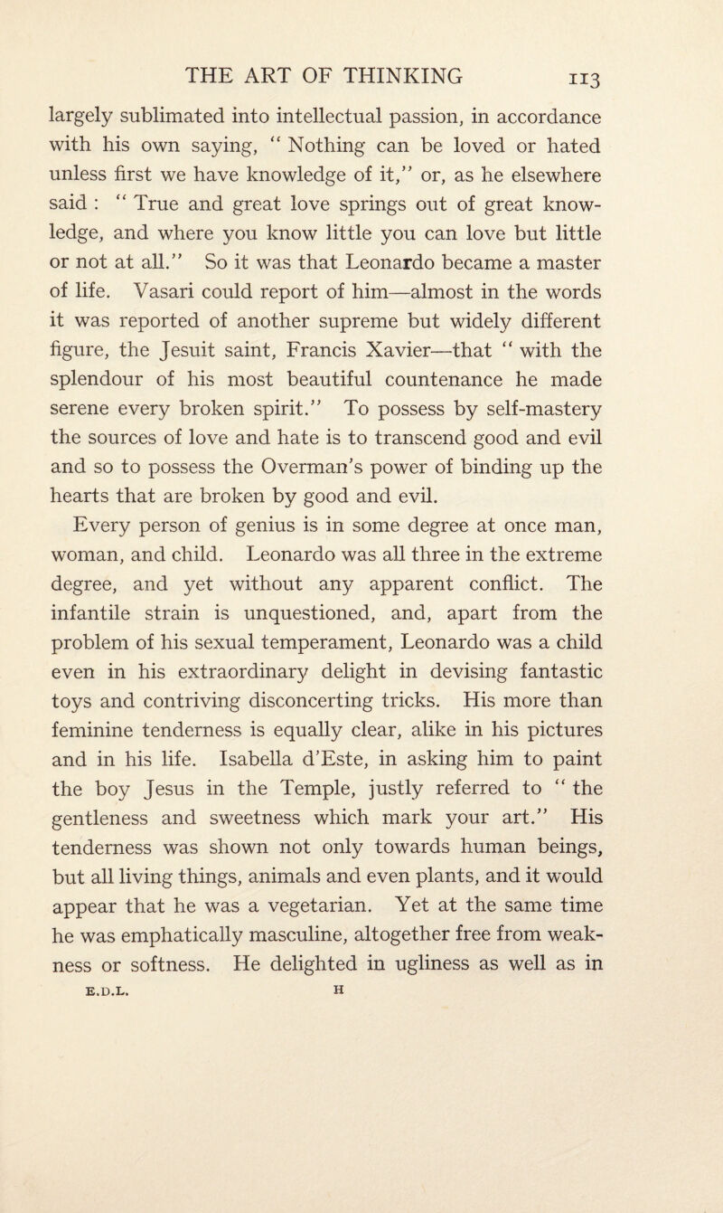 largely sublimated into intellectual passion, in accordance with his own saying, “ Nothing can be loved or hated unless first we have knowledge of it,” or, as he elsewhere said : “ True and great love springs out of great know¬ ledge, and where you know little you can love but little or not at all.” So it was that Leonardo became a master of life. Vasari could report of him—almost in the words it was reported of another supreme but widely different figure, the Jesuit saint, Francis Xavier—that “ with the splendour of his most beautiful countenance he made serene every broken spirit.” To possess by self-mastery the sources of love and hate is to transcend good and evil and so to possess the Overman's power of binding up the hearts that are broken by good and evil. Every person of genius is in some degree at once man, woman, and child. Leonardo was all three in the extreme degree, and yet without any apparent conflict. The infantile strain is unquestioned, and, apart from the problem of his sexual temperament, Leonardo was a child even in his extraordinary delight in devising fantastic toys and contriving disconcerting tricks. His more than feminine tenderness is equally clear, alike in his pictures and in his life. Isabella d'Este, in asking him to paint the boy Jesus in the Temple, justly referred to “ the gentleness and sweetness which mark your art.” His tenderness was shown not only towards human beings, but all living things, animals and even plants, and it would appear that he was a vegetarian. Yet at the same time he was emphatically masculine, altogether free from weak¬ ness or softness. He delighted in ugliness as well as in E.D.L. H