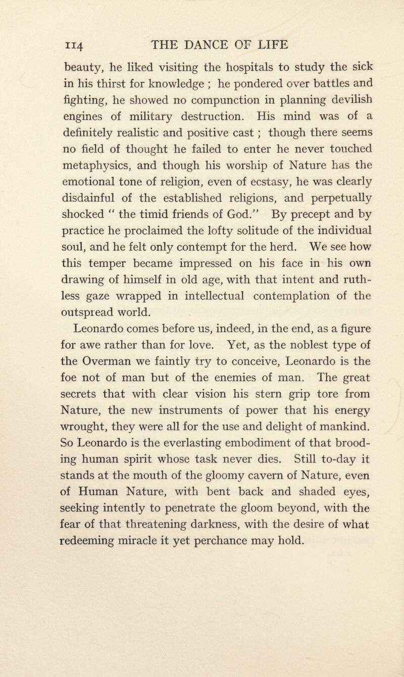 beauty, he liked visiting the hospitals to study the sick in his thirst for knowledge ; he pondered over battles and fighting, he showed no compunction in planning devilish engines of military destruction. His mind was of a definitely realistic and positive cast ; though there seems no field of thought he failed to enter he never touched metaphysics, and though his worship of Nature has the emotional tone of religion, even of ecstasy, he was clearly disdainful of the established religions, and perpetually shocked “ the timid friends of God/' By precept and by practice he proclaimed the lofty solitude of the individual soul, and he felt only contempt for the herd. We see how this temper became impressed on his face in his own drawing of himself in old age, with that intent and ruth¬ less gaze wrapped in intellectual contemplation of the outspread world. Leonardo comes before us, indeed, in the end, as a figure for awe rather than for love. Yet, as the noblest type of the Overman we faintly try to conceive, Leonardo is the foe not of man but of the enemies of man. The great secrets that with clear vision his stern grip tore from Nature, the new instruments of power that his energy wrought, they were all for the use and delight of mankind. So Leonardo is the everlasting embodiment of that brood¬ ing human spirit whose task never dies. Still to-day it stands at the mouth of the gloomy cavern of Nature, even of Human Nature, with bent back and shaded eyes, seeking intently to penetrate the gloom beyond, with the fear of that threatening darkness, with the desire of what redeeming miracle it yet perchance may hold.