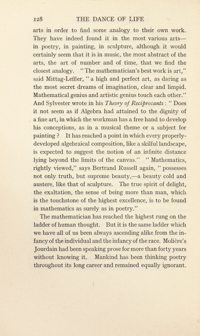 arts in order to find some analogy to their own work. They have indeed found it in the most various arts— in poetry, in painting, in sculpture, although it would certainly seem that it is in music, the most abstract of the arts, the art of number and of time, that we find the closest analogy. “ The mathematician’s best work is art,” said Mittag-Leffier, “ a high and perfect art, as daring as the most secret dreams of imagination, clear and limpid. Mathematical genius and artistic genius touch each other.” And Sylvester wrote in his Theory of Reciprocants : “ Does it not seem as if Algebra had attained to the dignity of a fine art, in which the workman has a free hand to develop his conceptions, as in a musical theme or a subject for painting ? It has reached a point in which every properly- developed algebraical composition, like a skilful landscape, is expected to suggest the notion of an infinite distance lying beyond the limits of the canvas.” “ Mathematics, rightly viewed,” says Bertrand Russell again, “ possesses not only truth, but supreme beauty,—a beauty cold and austere, like that of sculpture. The true spirit of delight, the exaltation, the sense of being more than man, which is the touchstone of the highest excellence, is to be found in mathematics as surely as in poetry.” The mathematician has reached the highest rung on the ladder of human thought. But it is the same ladder which we have all of us been always ascending alike from the in¬ fancy of the individual and the infancy of the race. Moliere’s Jourdain had been speaking prose for more than forty years without knowing it. Mankind has been thinking poetry throughout its long career and remained equally ignorant.