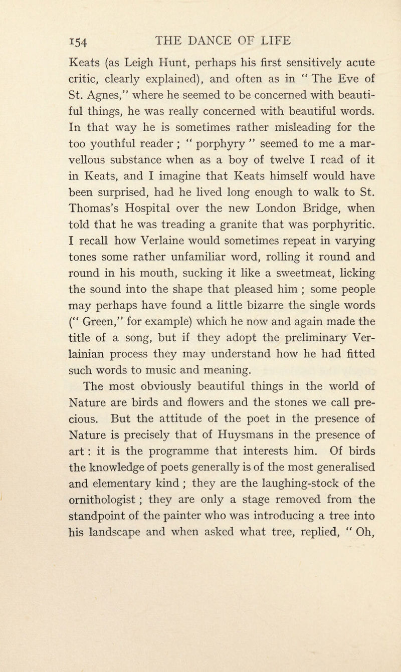 Keats (as Leigh Hunt, perhaps his first sensitively acute critic, clearly explained), and often as in “ The Eve of St. Agnes/' where he seemed to be concerned with beauti¬ ful things, he was really concerned with beautiful words. In that way he is sometimes rather misleading for the too youthful reader ; “ porphyry  seemed to me a mar¬ vellous substance when as a boy of twelve I read of it in Keats, and I imagine that Keats himself would have been surprised, had he lived long enough to walk to St. Thomas's Hospital over the new London Bridge, when told that he was treading a granite that was porphyritic. I recall how Verlaine would sometimes repeat in varying tones some rather unfamiliar word, rolling it round and round in his mouth, sucking it like a sweetmeat, licking the sound into the shape that pleased him ; some people may perhaps have found a little bizarre the single words (“ Green, for example) which he now and again made the title of a song, but if they adopt the preliminary Ver- lainian process they may understand how he had fitted such words to music and meaning. The most obviously beautiful things in the world of Nature are birds and flowers and the stones we call pre¬ cious. But the attitude of the poet in the presence of Nature is precisely that of Huysmans in the presence of art: it is the programme that interests him. Of birds the knowledge of poets generally is of the most generalised and elementary kind ; they are the laughing-stock of the ornithologist; they are only a stage removed from the standpoint of the painter who was introducing a tree into his landscape and when asked what tree, replied,  Oh,