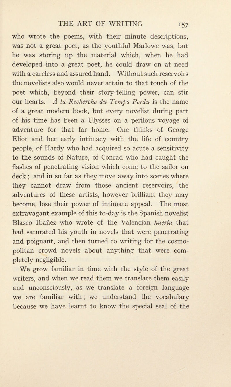 who wrote the poems, with their minute descriptions, was not a great poet, as the youthful Marlowe was, but he was storing up the material which, when he had developed into a great poet, he could draw on at need with a careless and assured hand. Without such reservoirs the novelists also would never attain to that touch of the poet which, beyond their story-telling power, can stir our hearts. A la Recherche du Temps Perdu is the name of a great modern book, but every novelist during part of his time has been a Ulysses on a perilous voyage of adventure for that far home. One thinks of George Eliot and her early intimacy with the life of country people, of Hardy who had acquired so acute a sensitivity to the sounds of Nature, of Conrad who had caught the flashes of penetrating vision which come to the sailor on deck ; and in so far as they move away into scenes where they cannot draw from those ancient reservoirs, the adventures of these artists, however brilliant they may become, lose their power of intimate appeal. The most extravagant example of this to-day is the Spanish novelist Blasco Ibanez who wrote of the Valencian huerta that had saturated his youth in novels that were penetrating and poignant, and then turned to writing for the cosmo¬ politan crowd novels about anything that were com¬ pletely negligible. We grow familiar in time with the style of the great writers, and when we read them we translate them easily and unconsciously, as we translate a foreign language we are familiar with ; we understand the vocabulary because we have learnt to know the special seal of the