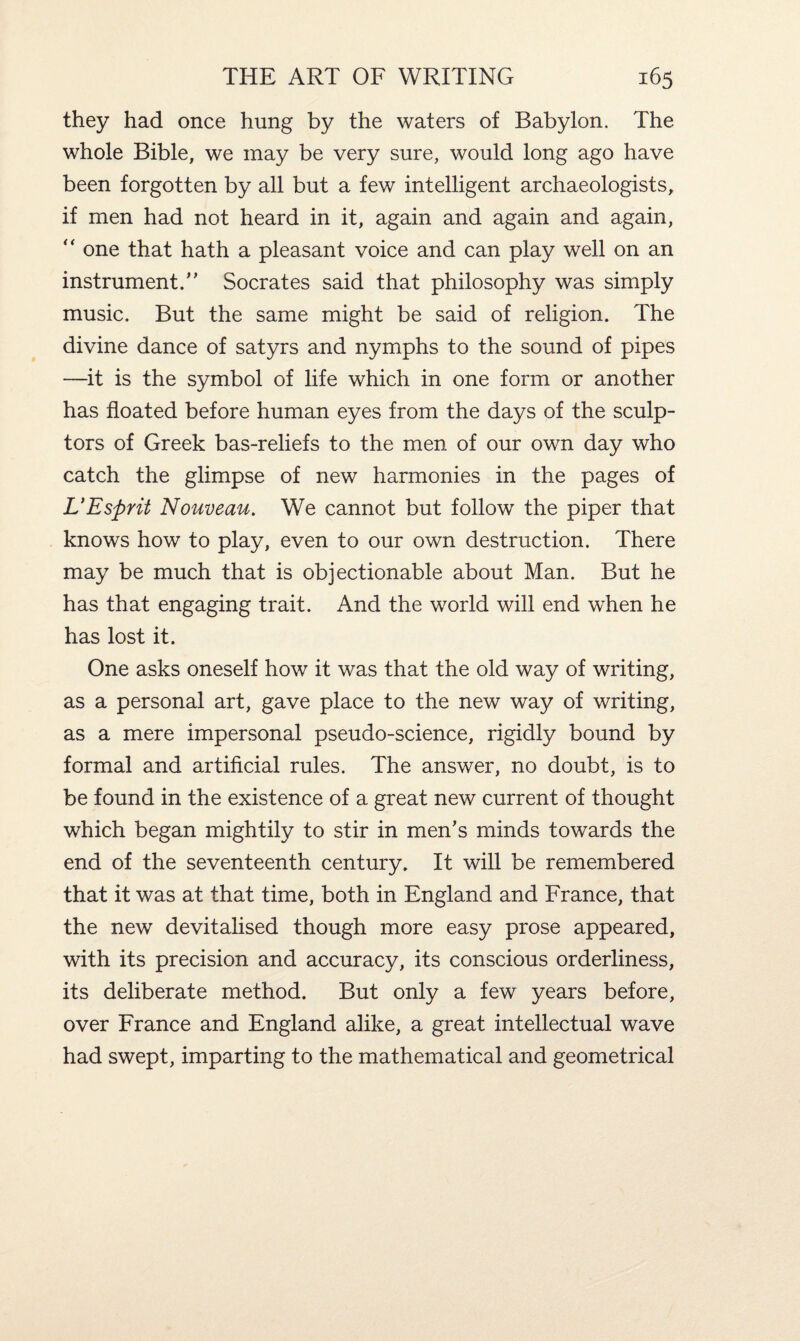 they had once hung by the waters of Babylon. The whole Bible, we may be very sure, would long ago have been forgotten by all but a few intelligent archaeologists, if men had not heard in it, again and again and again, “ one that hath a pleasant voice and can play well on an instrument. Socrates said that philosophy was simply music. But the same might be said of religion. The divine dance of satyrs and nymphs to the sound of pipes —it is the symbol of life which in one form or another has floated before human eyes from the days of the sculp¬ tors of Greek bas-reliefs to the men of our own day who catch the glimpse of new harmonies in the pages of L’Esprit Nouveau. We cannot but follow the piper that knows how to play, even to our own destruction. There may be much that is objectionable about Man. But he has that engaging trait. And the world will end when he has lost it. One asks oneself how it was that the old way of writing, as a personal art, gave place to the new way of writing, as a mere impersonal pseudo-science, rigidly bound by formal and artificial rules. The answer, no doubt, is to be found in the existence of a great new current of thought which began mightily to stir in men’s minds towards the end of the seventeenth century. It will be remembered that it was at that time, both in England and France, that the new devitalised though more easy prose appeared, with its precision and accuracy, its conscious orderliness, its deliberate method. But only a few years before, over France and England alike, a great intellectual wave had swept, imparting to the mathematical and geometrical