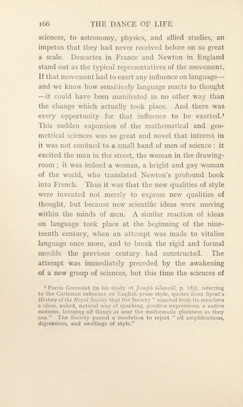 sciences, to astronomy, physics, and allied studies, an impetus that they had never received before on so great a scale. Descartes in France and Newton in England stand out as the typical representatives of the movement. If that movement had to exert any influence on language— and we know how sensitively language reacts to thought —it could have been manifested in no other way than the change which actually took place. And there was every opportunity for that influence to be exerted.1 This sudden expansion of the mathematical and geo¬ metrical sciences was so great and novel that interest in it was not confined to a small band of men of science : it excited the man in the street, the woman in the drawing¬ room ; it was indeed a woman, a bright and gay woman of the world, who translated Newton’s profound book into French. Thus it was that the new qualities of style were invented not merely to express new qualities of thought, but because new scientific ideas were moving within the minds of men. A similar reaction of ideas on language took place at the beginning of the nine¬ teenth century, when an attempt was made to vitalise language once more, and to break the rigid and formal moulds the previous century had constructed. The attempt was immediately preceded by the awakening of a new group of sciences, but this time the sciences of 1 Ferris Greenslet (in his study of Joseph Glanvill, p. 183), referring to the Cartesian influence on English prose style, quotes from Sprat's History of the Royal Society that the Society “ exacted from its members a close, naked, natural way of speaking, positive expressions, a native easiness, bringing all things as near the mathematic plainness as they can. The Society passed a resolution to reject “ all amplifications, digressions, and swellings of style.