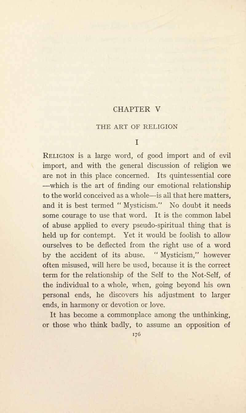 CHAPTER V THE ART OF RELIGION I Religion is a large word, of good import and of evil import, and with the general discussion of religion we are not in this place concerned. Its quintessential core —which is the art of finding our emotional relationship to the world conceived as a whole—is all that here matters, and it is best termed  Mysticism/’ No doubt it needs some courage to use that word. It is the common label of abuse applied to every pseudo-spiritual thing that is held up for contempt. Yet it would be foolish to allow ourselves to be deflected from the right use of a word by the accident of its abuse* “ Mysticism,” however often misused, will here be used, because it is the correct term for the relationship of the Self to the Not-Self, of the individual to a whole, when, going beyond his own personal ends, he discovers his adjustment to larger ends, in harmony or devotion or love. It has become a commonplace among the unthinking, or those who think badly, to assume an opposition of