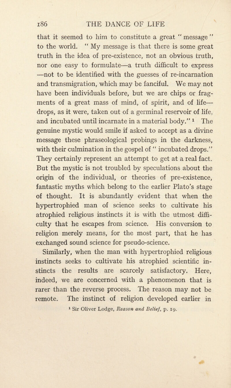 that it seemed to him to constitute a great  message ” to the world. “ My message is that there is some great truth in the idea of pre-existence, not an obvious truth, nor one easy to formulate—a truth difficult to express —not to be identified with the guesses of re-incarnation and transmigration, which may be fanciful. We may not have been individuals before, but we are chips or frag¬ ments of a great mass of mind, of spirit, and of life— drops, as it were, taken out of a germinal reservoir of life, and incubated until incarnate in a material body.” 1 The genuine mystic would smile if asked to accept as a divine message these phraseological probings in the darkness, with their culmination in the gospel of  incubated drops.” They certainly represent an attempt to get at a real fact. But the mystic is not troubled by speculations about the origin of the individual, or theories of pre-existence, fantastic myths which belong to the earlier Plato’s stage of thought. It is abundantly evident that when the hypertrophied man of science seeks to cultivate his atrophied religious instincts it is with the utmost diffi¬ culty that he escapes from science. His conversion to religion merely means, for the most part, that he has exchanged sound science for pseudo-science. Similarly, when the man with hypertrophied religious instincts seeks to cultivate his atrophied scientific in¬ stincts the results are scarcely satisfactory. Here, indeed, we are concerned with a phenomenon that is rarer than the reverse process. The reason may not be remote. The instinct of religion developed earlier in 1 Sir Oliver Lodge, Reason and Belief, p. 19.