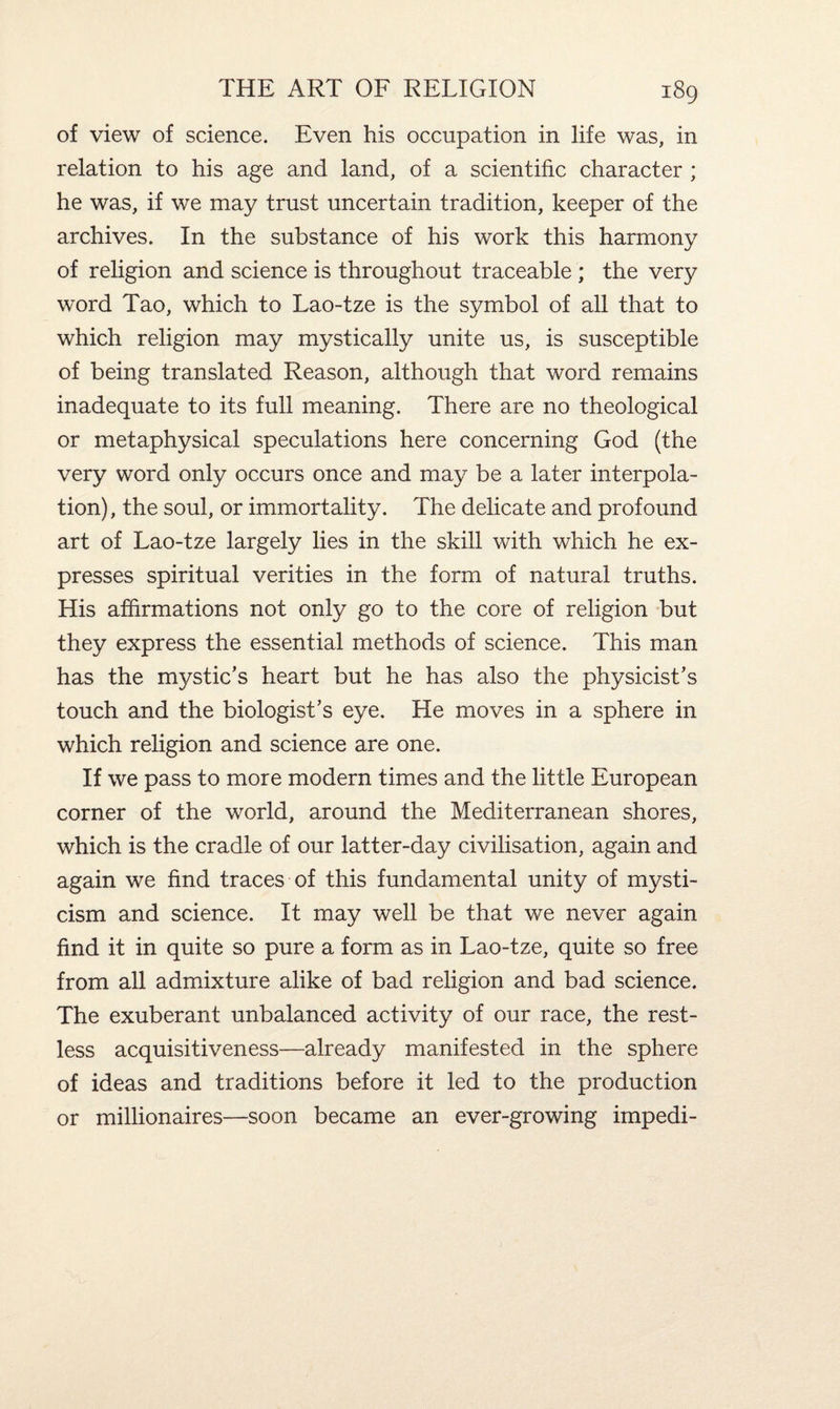 of view of science. Even his occupation in life was, in relation to his age and land, of a scientific character ; he was, if we may trust uncertain tradition, keeper of the archives. In the substance of his work this harmony of religion and science is throughout traceable ; the very word Tao, which to Lao-tze is the symbol of all that to which religion may mystically unite us, is susceptible of being translated Reason, although that word remains inadequate to its full meaning. There are no theological or metaphysical speculations here concerning God (the very word only occurs once and may be a later interpola¬ tion), the soul, or immortality. The delicate and profound art of Lao-tze largely lies in the skill with which he ex¬ presses spiritual verities in the form of natural truths. His affirmations not only go to the core of religion but they express the essential methods of science. This man has the mystic’s heart but he has also the physicist’s touch and the biologist’s eye. He moves in a sphere in which religion and science are one. If we pass to more modern times and the little European corner of the world, around the Mediterranean shores, which is the cradle of our latter-day civilisation, again and again we find traces of this fundamental unity of mysti¬ cism and science. It may well be that we never again find it in quite so pure a form as in Lao-tze, quite so free from all admixture alike of bad religion and bad science. The exuberant unbalanced activity of our race, the rest¬ less acquisitiveness—already manifested in the sphere of ideas and traditions before it led to the production or millionaires—soon became an ever-growing impedi-