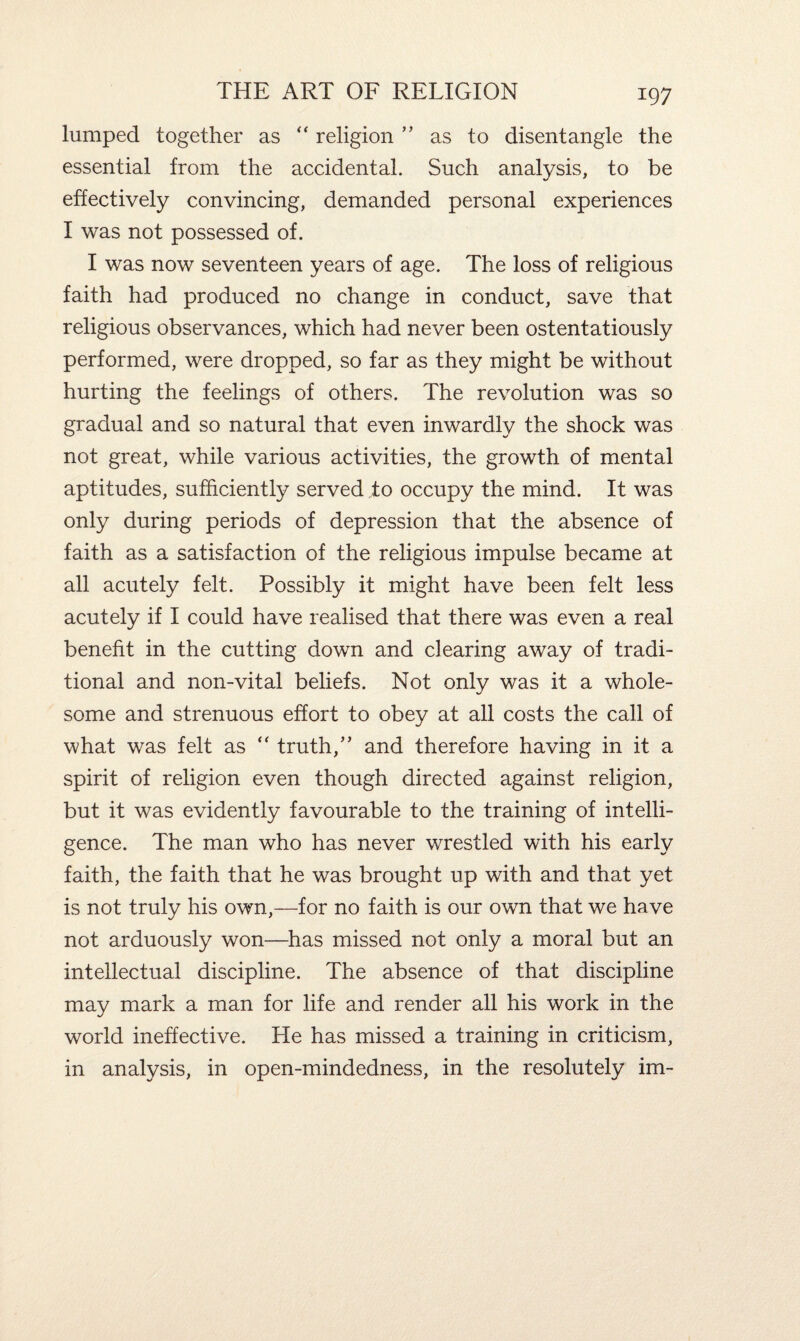 lumped together as “ religion ” as to disentangle the essential from the accidental. Such analysis, to be effectively convincing, demanded personal experiences I was not possessed of. I was now seventeen years of age. The loss of religious faith had produced no change in conduct, save that religious observances, which had never been ostentatiously performed, were dropped, so far as they might be without hurting the feelings of others. The revolution was so gradual and so natural that even inwardly the shock was not great, while various activities, the growth of mental aptitudes, sufficiently served to occupy the mind. It was only during periods of depression that the absence of faith as a satisfaction of the religious impulse became at all acutely felt. Possibly it might have been felt less acutely if I could have realised that there was even a real benefit in the cutting down and clearing away of tradi¬ tional and non-vital beliefs. Not only was it a whole¬ some and strenuous effort to obey at all costs the call of what was felt as  truth,” and therefore having in it a spirit of religion even though directed against religion, but it was evidently favourable to the training of intelli¬ gence. The man who has never wrestled with his early faith, the faith that he was brought up with and that yet is not truly his own,—for no faith is our own that we have not arduously won—has missed not only a moral but an intellectual discipline. The absence of that discipline may mark a man for life and render all his work in the world ineffective. He has missed a training in criticism, in analysis, in open-mindedness, in the resolutely im-