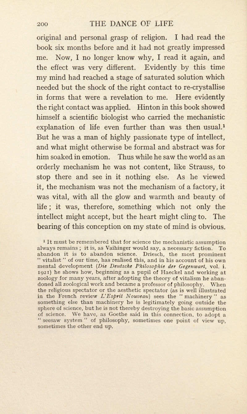 original and personal grasp of religion. I had read the book six months before and it had not greatly impressed me. Now, I no longer know why, I read it again, and the effect was very different. Evidently by this time my mind had reached a stage of saturated solution which needed but the shock of the right contact to re-crystallise in forms that were a revelation to me. Here evidently the right contact was applied. Hinton in this book showed himself a scientific biologist who carried the mechanistic explanation of life even further than was then usual.1 But he was a man of highly passionate type of intellect, and what might otherwise be formal and abstract was for him soaked in emotion. Thus while he saw the world as an orderly mechanism he was not content, like Strauss, to stop there and see in it nothing else. As he viewed it, the mechanism was not the mechanism of a factory, it was vital, with all the glow and warmth and beauty of life ; it was, therefore, something which not only the intellect might accept, but the heart might cling to. The bearing of this conception on my state of mind is obvious. 1 It must be remembered that for science the mechanistic assumption always remains ; it is, as Vaihinger would say, a necessary fiction. To abandon it is to abandon science. Driesch, the most prominent “ vitalist ” of our time, has realised this, and in his account of his own mental development [Die. Deutsche Philosophie der Gegenwart, vol. i. 1921) he shows how, beginning as a pupil of Haeckel and working at zoology for many years, after adopting the theory of vitalism he aban¬ doned all zoological work and became a professor of philosophy. When the religious spectator or the aesthetic spectator (as is well illustrated in the French review L’Esprit Nouveau) sees the “ machinery ” as something else than machinery he is legitimately going outside the sphere of science, but he is not thereby destroying the basic assumption of science. We have, as Goethe said in this connection, to adopt a “ seesaw system ” of philosophy, sometimes one point of view up, sometimes the other end up.