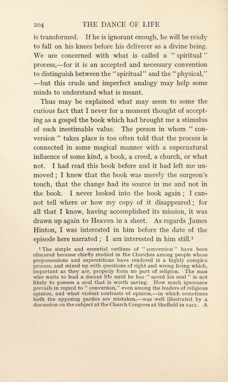 is transformed. If he is ignorant enough, he will be ready to fall on his knees before his deliverer as a divine being. We are concerned with what is called a  spiritual ” process,—for it is an accepted and necessary convention to distinguish between the “spiritual” and the “physical/' —but this crude and imperfect analogy may help some minds to understand what is meant. Thus may be explained what may seem to some the curious fact that I never for a moment thought of accept¬ ing as a gospel the book which had brought me a stimulus of such inestimable value. The person in whom “ con¬ version ’’ takes place is too often told that the process is connected in some magical manner with a supernatural influence of some kind, a book, a creed, a church, or what not. I had read this book before and it had left me un¬ moved ; I knew that the book was merely the surgeon’s touch, that the change had its source in me and not in the book. I never looked into the book again ; I can¬ not tell where or how my copy of it disappeared; for all that I know, having accomplished its mission, it was drawn up again to Heaven in a sheet. As regards James Hinton, I was interested in him before the date of the episode here narrated ; I am interested in him still.1 1 The simple and essential outlines of  conversion ” have been obscured because chiefly studied in the Churches among people whose prepossessions and superstitions have rendered it a highly complex process, and mixed up v/ith questions of right and wrong living which, important as they are, properly form no part of religion. The man who waits to lead a decent life until he has “ saved his soul ” is not likely to possess a soul that is worth saving. How much ignorance prevails in regard to “ conversion,” even among the leaders of religious opinion, and what violent contrasts of opinion,—in which sometimes both the opposing parties are mistaken,—was well illustrated by a discussion on the subject at the Church Congress at Sheffield in 1922. A