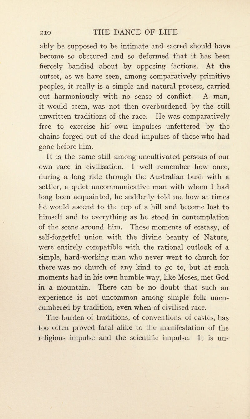 ably be supposed to be intimate and sacred should have become so obscured and so deformed that it has been fiercely bandied about by opposing factions. At the outset, as we have seen, among comparatively primitive peoples, it really is a simple and natural process, carried out harmoniously with no sense of conflict. A man, it would seem, was not then overburdened by the still unwritten traditions of the race. He was comparatively free to exercise his own impulses unfettered by the chains forged out of the dead impulses of those who had gone before him. It is the same still among uncultivated persons of our own race in civilisation. I well remember how once, during a long ride through the Australian bush with a settler, a quiet uncommunicative man with whom I had long been acquainted, he suddenly told me how at times he would ascend to the top of a hill and become lost to himself and to everything as he stood in contemplation of the scene around him. Those moments of ecstasy, of self-forgetful union with the divine beauty of Nature, were entirely compatible with the rational outlook of a simple, hard-working man who never went to church for there was no church of any kind to go to, but at such moments had in his own humble way, like Moses, met God in a mountain. There can be no doubt that such an experience is not uncommon among simple folk unen¬ cumbered by tradition, even when of civilised race. The burden of traditions, of conventions, of castes, has too often proved fatal alike to the manifestation of the religious impulse and the scientific impulse. It is un-