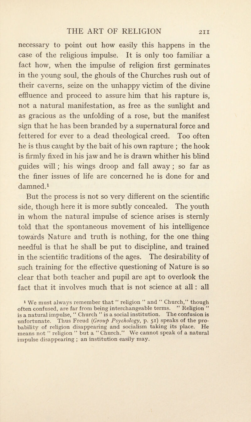 necessary to point out how easily this happens in the case of the religious impulse. It is only too familiar a fact how, when the impulse of religion first germinates in the young soul, the ghouls of the Churches rush out of their caverns, seize on the unhappy victim of the divine effluence and proceed to assure him that his rapture is, not a natural manifestation, as free as the sunlight and as gracious as the unfolding of a rose, but the manifest sign that he has been branded by a supernatural force and fettered for ever to a dead theological creed. Too often he is thus caught by the bait of his own rapture ; the hook is firmly fixed in his jaw and he is drawn whither his blind guides will; his wings droop and fall away ; so far as the finer issues of life are concerned he is done for and damned.1 But the process is not so very different on the scientific side, though here it is more subtly concealed. The youth in whom the natural impulse of science arises is sternly told that the spontaneous movement of his intelligence towards Nature and truth is nothing, for the one thing needful is that he shall be put to discipline, and trained in the scientific traditions of the ages. The desirability of such training for the effective questioning of Nature is so clear that both teacher and pupil are apt to overlook the fact that it involves much that is not science at all: all 1 We must always remember that  religion ” and “ Church,” though often confused, are far from being interchangeable terms.  Religion ” is a natural impulse,  Church ” is a social institution. The confusion is unfortunate. Thus Freud (Group Psychology, p. 51) speaks of the pro¬ bability of religion disappearing and socialism taking its place. He means not “ religion ” but a “ Church.” We cannot speak of a natural impulse disappearing ; an institution easily may.