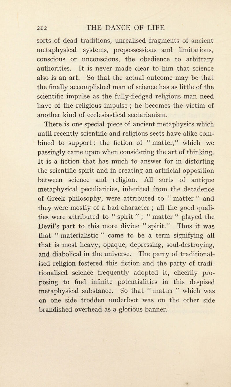 sorts of dead traditions, unrealised fragments of ancient metaphysical systems, prepossessions and limitations, conscious or unconscious, the obedience to arbitrary authorities. It is never made clear to him that science also is an art. So that the actual outcome may be that the finally accomplished man of science has as little of the scientific impulse as the fully-fledged religious man need have of the religious impulse ; he becomes the victim of another kind of ecclesiastical sectarianism. There is one special piece of ancient metaphysics which until recently scientific and religious sects have alike com¬ bined to support : the fiction of “ matter,” which we passingly came upon when considering the art of thinking. It is a fiction that has much to answer for in distorting the scientific spirit and in creating an artificial opposition between science and religion. All sorts of antique metaphysical peculiarities, inherited from the decadence of Greek philosophy, were attributed to “ matter ” and they were mostly of a bad character ; all the good quali¬ ties were attributed to <f spirit ” ; ” matter ” played the Devil's part to this more divine “ spirit.” Thus it was that “ materialistic ” came to be a term signifying all that is most heavy, opaque, depressing, soul-destroying, and diabolical in the universe. The party of traditional- ised religion fostered this fiction and the party of tradi- tionalised science frequently adopted it, cheerily pro¬ posing to find infinite potentialities in this despised metaphysical substance. So that “ matter ” which was on one side trodden underfoot was on the other side brandished overhead as a glorious banner.