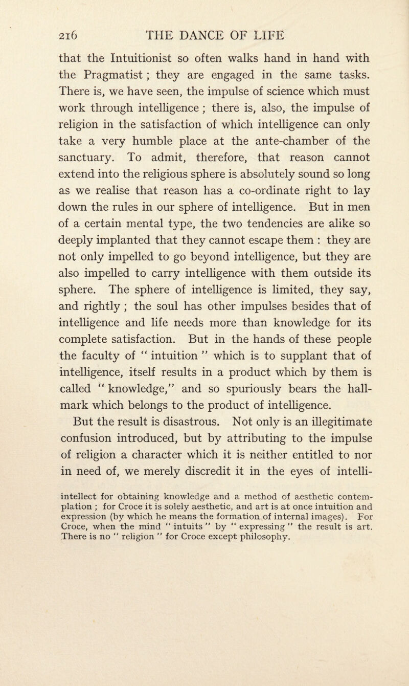 that the Intuitionist so often walks hand in hand with the Pragmatist; they are engaged in the same tasks. There is, we have seen, the impulse of science which must work through intelligence ; there is, also, the impulse of religion in the satisfaction of which intelligence can only take a very humble place at the ante-chamber of the sanctuary. To admit, therefore, that reason cannot extend into the religious sphere is absolutely sound so long as we realise that reason has a co-ordinate right to lay down the rules in our sphere of intelligence. But in men of a certain mental type, the two tendencies are alike so deeply implanted that they cannot escape them : they are not only impelled to go beyond intelligence, but they are also impelled to carry intelligence with them outside its sphere. The sphere of intelligence is limited, they say, and rightly ; the soul has other impulses besides that of intelligence and life needs more than knowledge for its complete satisfaction. But in the hands of these people the faculty of “ intuition ” which is to supplant that of intelligence, itself results in a product which by them is called  knowledge,” and so spuriously bears the hall¬ mark which belongs to the product of intelligence. But the result is disastrous. Not only is an illegitimate confusion introduced, but by attributing to the impulse of religion a character which it is neither entitled to nor in need of, we merely discredit it in the eyes of intelli- intellect for obtaining knowledge and a method of aesthetic contem¬ plation ; for Croce it is solely aesthetic, and art is at once intuition and expression (by which he means the formation of internal images). For Croce, when the mind “ intuits  by “ expressing ” the result is art. There is no “ religion ” for Croce except philosophy.