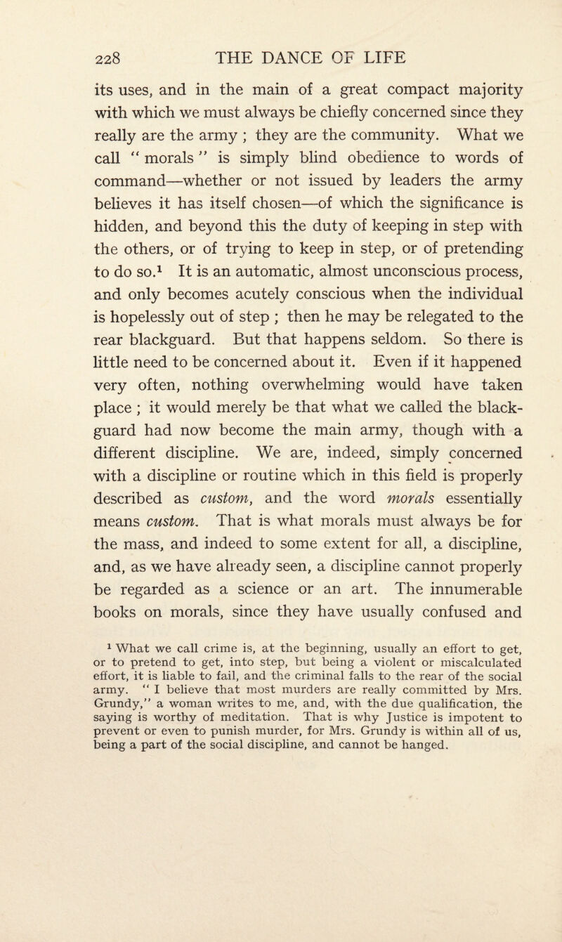 its uses, and in the main of a great compact majority with which we must always be chiefly concerned since they really are the army ; they are the community. What we call “ morals ” is simply blind obedience to words of command—whether or not issued by leaders the army believes it has itself chosen—-of which the significance is hidden, and beyond this the duty of keeping in step with the others, or of trying to keep in step, or of pretending to do so.1 It is an automatic, almost unconscious process, and only becomes acutely conscious when the individual is hopelessly out of step ; then he may be relegated to the rear blackguard. But that happens seldom. So there is little need to be concerned about it. Even if it happened very often, nothing overwhelming would have taken place ; it would merely be that what we called the black¬ guard had now become the main army, though with a different discipline. We are, indeed, simply concerned with a discipline or routine which in this field is properly described as custom, and the word morals essentially means custom. That is what morals must always be for the mass, and indeed to some extent for all, a discipline, and, as we have already seen, a discipline cannot properly be regarded as a science or an art. The innumerable books on morals, since they have usually confused and 1 What we call crime is, at the beginning, usually an effort to get, or to pretend to get, into step, but being a violent or miscalculated effort, it is liable to fail, and the criminal falls to the rear of the social army. “ I believe that most murders are really committed by Mrs. Grundy,” a woman writes to me, and, with the due qualification, the saying is worthy of meditation. That is why Justice is impotent to prevent or even to punish murder, for Mrs. Grundy is within all of us, being a part of the social discipline, and cannot be hanged.