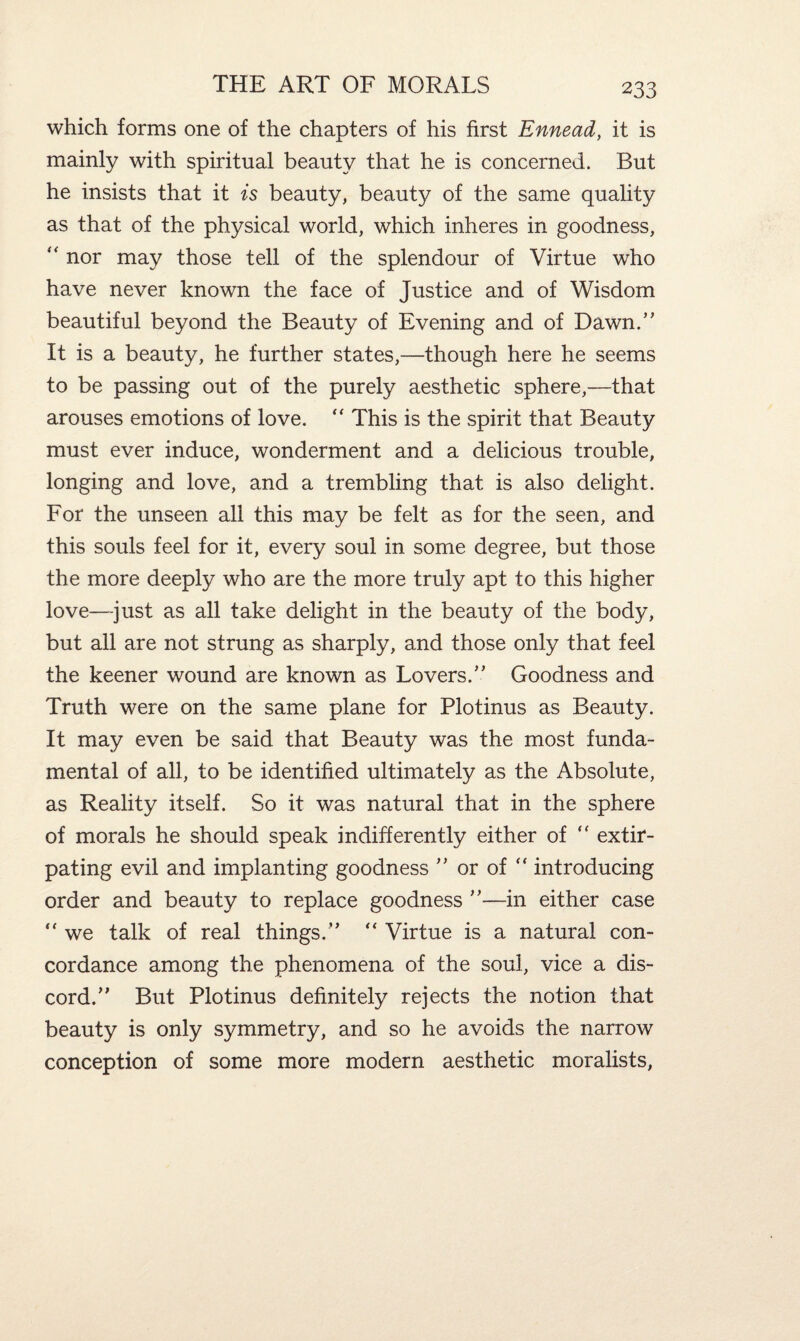 which forms one of the chapters of his first Ennead, it is mainly with spiritual beauty that he is concerned. But he insists that it is beauty, beauty of the same quality as that of the physical world, which inheres in goodness, “ nor may those tell of the splendour of Virtue who have never known the face of Justice and of Wisdom beautiful beyond the Beauty of Evening and of Dawn.” It is a beauty, he further states,—though here he seems to be passing out of the purely aesthetic sphere,—that arouses emotions of love. “ This is the spirit that Beauty must ever induce, wonderment and a delicious trouble, longing and love, and a trembling that is also delight. For the unseen all this may be felt as for the seen, and this souls feel for it, every soul in some degree, but those the more deeply who are the more truly apt to this higher love—just as all take delight in the beauty of the body, but all are not strung as sharply, and those only that feel the keener wound are known as Lovers.” Goodness and Truth were on the same plane for Plotinus as Beauty. It may even be said that Beauty was the most funda¬ mental of all, to be identified ultimately as the Absolute, as Reality itself. So it was natural that in the sphere of morals he should speak indifferently either of “ extir¬ pating evil and implanting goodness ” or of “ introducing order and beauty to replace goodness ”—in either case  we talk of real things.” “ Virtue is a natural con¬ cordance among the phenomena of the soul, vice a dis¬ cord.” But Plotinus definitely rejects the notion that beauty is only symmetry, and so he avoids the narrow conception of some more modern aesthetic moralists,