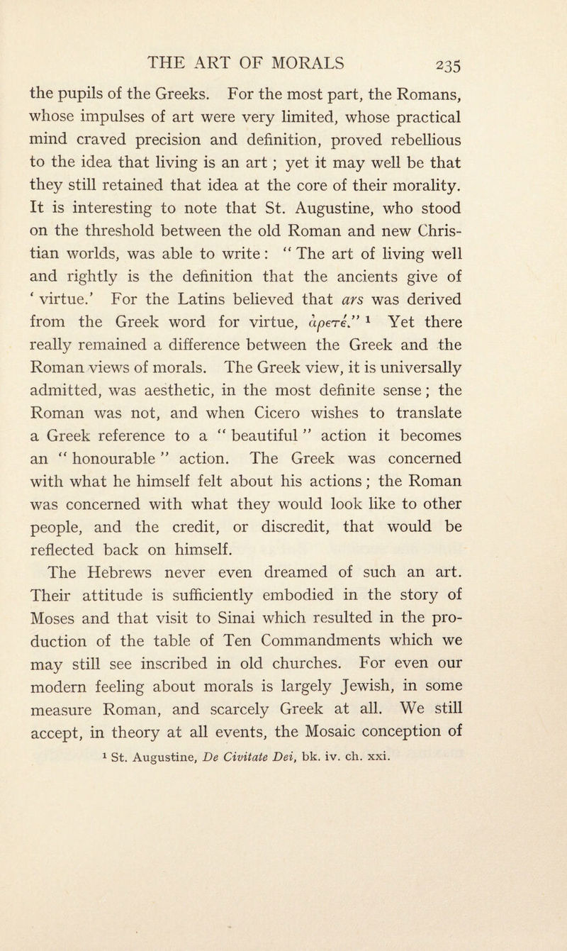 the pupils of the Greeks. For the most part, the Romans, whose impulses of art were very limited, whose practical mind craved precision and definition, proved rebellious to the idea that living is an art; yet it may well be that they still retained that idea at the core of their morality. It is interesting to note that St. Augustine, who stood on the threshold between the old Roman and new Chris¬ tian worlds, was able to write: “ The art of living well and rightly is the definition that the ancients give of ‘ virtue/ For the Latins believed that ars was derived from the Greek word for virtue, apere” 1 Yet there really remained a difference between the Greek and the Roman views of morals. The Greek view, it is universally admitted, was aesthetic, in the most definite sense; the Roman was not, and when Cicero wishes to translate a Greek reference to a  beautiful ” action it becomes an “ honourable ” action. The Greek was concerned with what he himself felt about his actions; the Roman was concerned with what they would look like to other people, and the credit, or discredit, that would be reflected back on himself. The Hebrews never even dreamed of such an art. Their attitude is sufficiently embodied in the story of Moses and that visit to Sinai which resulted in the pro¬ duction of the table of Ten Commandments which we may still see inscribed in old churches. For even our modern feeling about morals is largely Jewish, in some measure Roman, and scarcely Greek at all. We still accept, in theory at all events, the Mosaic conception of 1 St. Augustine, De Civitate Dei, bk. iv. ch. xxi.