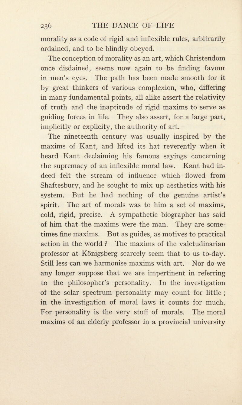 morality as a code of rigid and inflexible rules, arbitrarily ordained, and to be blindly obeyed. The conception of morality as an art, which Christendom once disdained, seems now again to be finding favour in men’s eyes. The path has been made smooth for it by great thinkers of various complexion, who, differing in many fundamental points, all alike assert the relativity of truth and the inaptitude of rigid maxims to serve as guiding forces in life. They also assert, for a large part, implicitly or explicity, the authority of art. The nineteenth century was usually inspired by the maxims of Kant, and lifted its hat reverently when it heard Kant declaiming his famous sayings concerning the supremacy of an inflexible moral law. Kant had in¬ deed felt the stream of influence which flowed from Shaftesbury, and he sought to mix up aesthetics with his system. But he had nothing of the genuine artist’s spirit. The art of morals was to him a set of maxims, cold, rigid, precise. A sympathetic biographer has said of him that the maxims were the man. They are some¬ times fine maxims. But as guides, as motives to practical action in the world ? The maxims of the valetudinarian professor at Konigsberg scarcely seem that to us to-day. Still less can we harmonise maxims with art. Nor do we any longer suppose that we are impertinent in referring to the philosopher’s personality. In the investigation of the solar spectrum personality may count for little ; in the investigation of moral laws it counts for much. For personality is the very stuff of morals. The moral maxims of an elderly professor in a provincial university