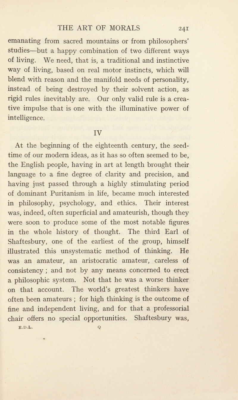 emanating from sacred mountains or from philosophers’ studies—but a happy combination of two different ways of living. We need, that is, a traditional and instinctive way of living, based on real motor instincts, which will blend with reason and the manifold needs of personality, instead of being destroyed by their solvent action, as rigid rules inevitably are. Our only valid rule is a crea¬ tive impulse that is one with the illuminative power of intelligence. IV At the beginning of the eighteenth century, the seed¬ time of our modern ideas, as it has so often seemed to be, the English people, having in art at length brought their language to a fine degree of clarity and precision, and having just passed through a highly stimulating period of dominant Puritanism in life, became much interested in philosophy, psychology, and ethics. Their interest was, indeed, often superficial and amateurish, though they were soon to produce some of the most notable figures in the whole history of thought. The third Earl of Shaftesbury, one of the earliest of the group, himself illustrated this unsystematic method of thinking. He was an amateur, an aristocratic amateur, careless of consistency ; and not by any means concerned to erect a philosophic system. Not that he was a worse thinker on that account. The world’s greatest thinkers have often been amateurs ; for high thinking is the outcome of fine and independent living, and for that a professorial chair offers no special opportunities. Shaftesbury was, Q * E.D.L.