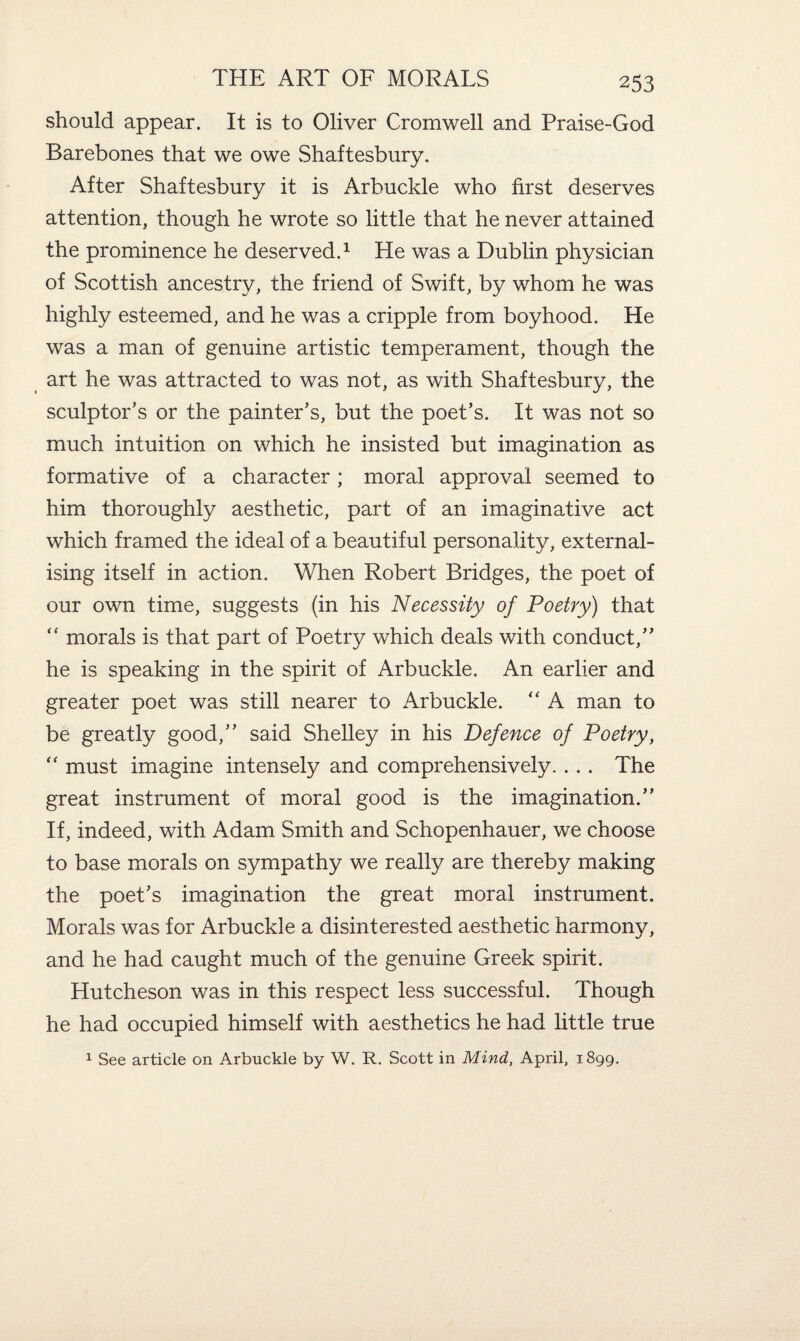 should appear. It is to Oliver Cromwell and Praise-God Barebones that we owe Shaftesbury. After Shaftesbury it is Arbuckle who first deserves attention, though he wrote so little that he never attained the prominence he deserved.1 He was a Dublin physician of Scottish ancestry, the friend of Swift, by whom he was highly esteemed, and he was a cripple from boyhood. He was a man of genuine artistic temperament, though the art he was attracted to was not, as with Shaftesbury, the sculptor’s or the painter’s, but the poet’s. It was not so much intuition on which he insisted but imagination as formative of a character; moral approval seemed to him thoroughly aesthetic, part of an imaginative act which framed the ideal of a beautiful personality, external¬ ising itself in action. When Robert Bridges, the poet of our own time, suggests (in his Necessity of Poetry) that “ morals is that part of Poetry which deals with conduct,” he is speaking in the spirit of Arbuckle. An earlier and greater poet was still nearer to Arbuckle. “ A man to be greatly good,” said Shelley in his Defence of Poetry, “ must imagine intensely and comprehensively.. .. The great instrument of moral good is the imagination.” If, indeed, with Adam Smith and Schopenhauer, we choose to base morals on sympathy we really are thereby making the poet’s imagination the great moral instrument. Morals was for Arbuckle a disinterested aesthetic harmony, and he had caught much of the genuine Greek spirit. Hutcheson was in this respect less successful. Though he had occupied himself with aesthetics he had little true 1 See article on Arbuckle by W. R. Scott in Mind, April, 1899.