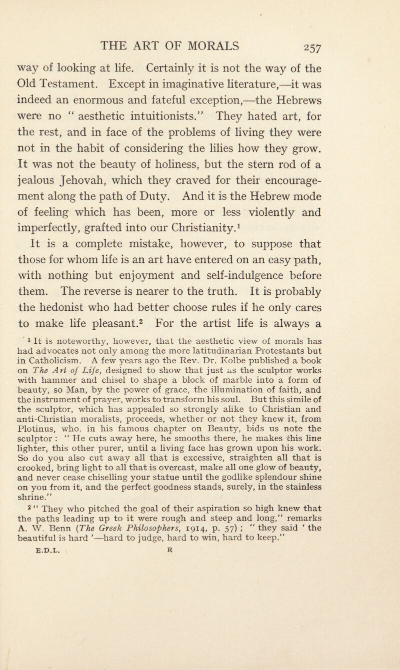 way of looking at life. Certainly it is not the way of the Old Testament. Except in imaginative literature,—it was indeed an enormous and fateful exception,—the Hebrews were no “ aesthetic intuitionists.” They hated art, for the rest, and in face of the problems of living they were not in the habit of considering the lilies how they grow. It was not the beauty of holiness, but the stern rod of a jealous Jehovah, which they craved for their encourage¬ ment along the path of Duty. And it is the Hebrew mode of feeling which has been, more or less violently and imperfectly, grafted into our Christianity.1 It is a complete mistake, however, to suppose that those for whom life is an art have entered on an easy path, with nothing but enjoyment and self-indulgence before them. The reverse is nearer to the truth. It is probably the hedonist who had better choose rules if he onlv cares w/ to make life pleasant.2 For the artist life is always a 1 It is noteworthy, however, that the aesthetic view of morals has had advocates not only among the more latitudinarian Protestants but in Catholicism. A few years ago the Rev. Dr. Kolbe published a book on The Art of Life, designed to show that just as the sculptor works with hammer and chisel to shape a block of marble into a form of beauty, so Man, by the power of grace, the illumination of faith, and the instrument of prayer, works to transform his soul. But this simile of the sculptor, which has appealed so strongly alike to Christian and anti-Christian moralists, proceeds, whether or not they knew it, from Plotinus, who. in his famous chapter on Beauty, bids us note the sculptor : “ He cuts away here, he smooths there, he makes this line lighter, this other purer, until a living face has grown upon his work. So do you also cut away all that is excessive, straighten all that is crooked, bring light to all that is overcast, make all one glow of beauty, and never cease chiselling your statue until the godlike splendour shine on you from it, and the perfect goodness stands, surely, in the stainless shrine.” 2 “ They who pitched the goal of their aspiration so high knew that the paths leading up to it were rough and steep and long,” remarks A. W. Benn (The Greek Philosophers, 1914, p. 57) ; “ they said ' the beautiful is hard ’—hard to judge, hard to win, hard to keep.” R E.D.L.