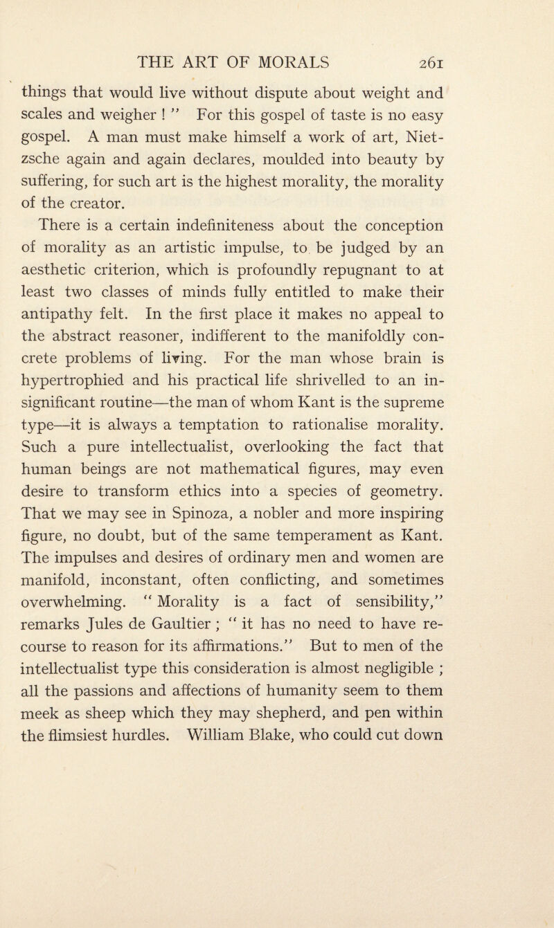 things that would live without dispute about weight and scales and weigher ! ” For this gospel of taste is no easy gospel. A man must make himself a work of art, Niet¬ zsche again and again declares, moulded into beauty by suffering, for such art is the highest morality, the morality of the creator. There is a certain indefiniteness about the conception of morality as an artistic impulse, to be judged by an aesthetic criterion, which is profoundly repugnant to at least two classes of minds fully entitled to make their antipathy felt. In the first place it makes no appeal to the abstract reasoner, indifferent to the manifoldly con¬ crete problems of living. For the man whose brain is hypertrophied and his practical life shrivelled to an in¬ significant routine—the mam of whom Kant is the supreme type—it is always a temptation to rationalise morality. Such a pure intellectualist, overlooking the fact that human beings are not mathematical figures, may even desire to transform ethics into a species of geometry. That we may see in Spinoza, a nobler and more inspiring figure, no doubt, but of the same temperament as Kant. The impulses and desires of ordinary men and women are manifold, inconstant, often conflicting, and sometimes overwhelming. “ Morality is a fact of sensibility/’ remarks Jules de Gaultier ; “it has no need to have re¬ course to reason for its affirmations.” But to men of the intellectualist type this consideration is almost negligible ; all the passions and affections of humanity seem to them meek as sheep which they may shepherd, and pen within the flimsiest hurdles. William Blake, who could cut down