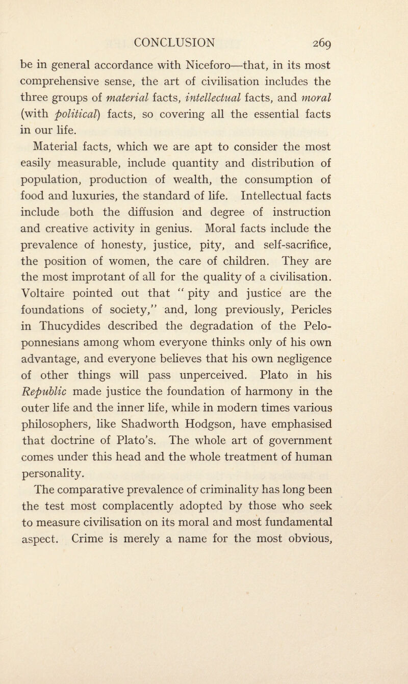 be in general accordance with Niceforo—that, in its most comprehensive sense, the art of civilisation includes the three groups of material facts, intellectual facts, and moral (with political) facts, so covering all the essential facts in our life. Material facts, which we are apt to consider the most easily measurable, include quantity and distribution of population, production of wealth, the consumption of food and luxuries, the standard of life. Intellectual facts include both the diffusion and degree of instruction and creative activity in genius. Moral facts include the prevalence of honesty, justice, pity, and self-sacrifice, the position of women, the care of children. They are the most improtant of all for the quality of a civilisation. Voltaire pointed out that “ pity and justice are the foundations of society/’ and, long previously, Pericles in Thucydides described the degradation of the Pelo¬ ponnesians among whom everyone thinks only of his own advantage, and everyone believes that his own negligence of other things will pass unperceived. Plato in his Republic made justice the foundation of harmony in the outer life and the inner life, while in modern times various philosophers, like Shadworth Hodgson, have emphasised that doctrine of Plato’s. The whole art of government comes under this head and the whole treatment of human personality. The comparative prevalence of criminality has long been the test most complacently adopted by those who seek to measure civilisation on its moral and most fundamental aspect. Crime is merely a name for the most obvious,