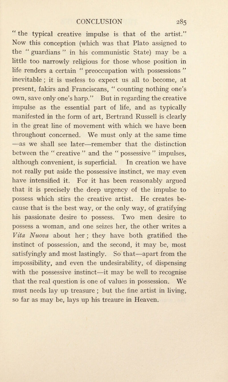 “ the typical creative impulse is that of the artist.” Now this conception (which was that Plato assigned to the “ guardians ” in his communistic State) may be a little too narrowly religious for those whose position in life renders a certain “ preoccupation with possessions ” inevitable ; it is useless to expect us all to become, at present, fakirs and Franciscans, “ counting nothing one’s own, save only one’s harp.” But in regarding the creative impulse as the essential part of life, and as typically manifested in the form of art, Bertrand Russell is clearly in the great line of movement with which we have been throughout concerned. We must only at the same time —as we shall see later—remember that the distinction between the “ creative ” and the “ possessive ” impulses, although convenient, is superficial. In creation we have not really put aside the possessive instinct, we may even have intensified it. For it has been reasonably argued that it is precisely the deep urgency of the impulse to possess which stirs the creative artist. He creates be¬ cause that is the best way, or the only way, of gratifying his passionate desire to possess. Two men desire to possess a woman, and one seizes her, the other writes a Vita Nuova about her ; they have both gratified the- instinct of possession, and the second, it may be, most satisfyingly and most lastingly. So that—apart from the impossibility, and even the undesirability, of dispensing with the possessive instinct—it may be well to recognise that the real question is one of values in possession. We must needs lay up treasure ; but the fine artist in living, so far as may be, lays up his treaure in Heaven.