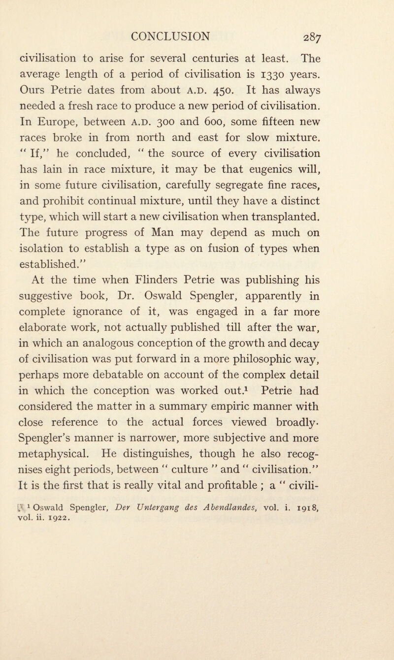 civilisation to arise for several centuries at least. The average length of a period of civilisation is 1330 years. Ours Petrie dates from about a.d. 450. It has always needed a fresh race to produce a new period of civilisation. In Europe, between a.d. 300 and 600, some fifteen new races broke in from north and east for slow mixture. “ If,” he concluded, “ the source of every civilisation has lain in race mixture, it may be that eugenics will, in some future civilisation, carefully segregate fine races, and prohibit continual mixture, until they have a distinct type, which will start a new civilisation when transplanted. The future progress of Man may depend as much on isolation to establish a type as on fusion of types when established.” At the time when Flinders Petrie was publishing his suggestive book, Dr. Oswald Spengler, apparently in complete ignorance of it, was engaged in a far more elaborate work, not actually published till after the war, in which an analogous conception of the growth and decay of civilisation was put forward in a more philosophic way, perhaps more debatable on account of the complex detail in which the conception was worked out.1 Petrie had considered the matter in a summary empiric manner with close reference to the actual forces viewed broadly- SpenglePs manner is narrower, more subjective and more metaphysical. He distinguishes, though he also recog¬ nises eight periods, between “ culture ” and “ civilisation.” It is the first that is really vital and profitable ; a “ civili- 1 Oswald Spengler, Der Uniergang des Abendlandes, vol. i. 1918, vol. ii. 1922.