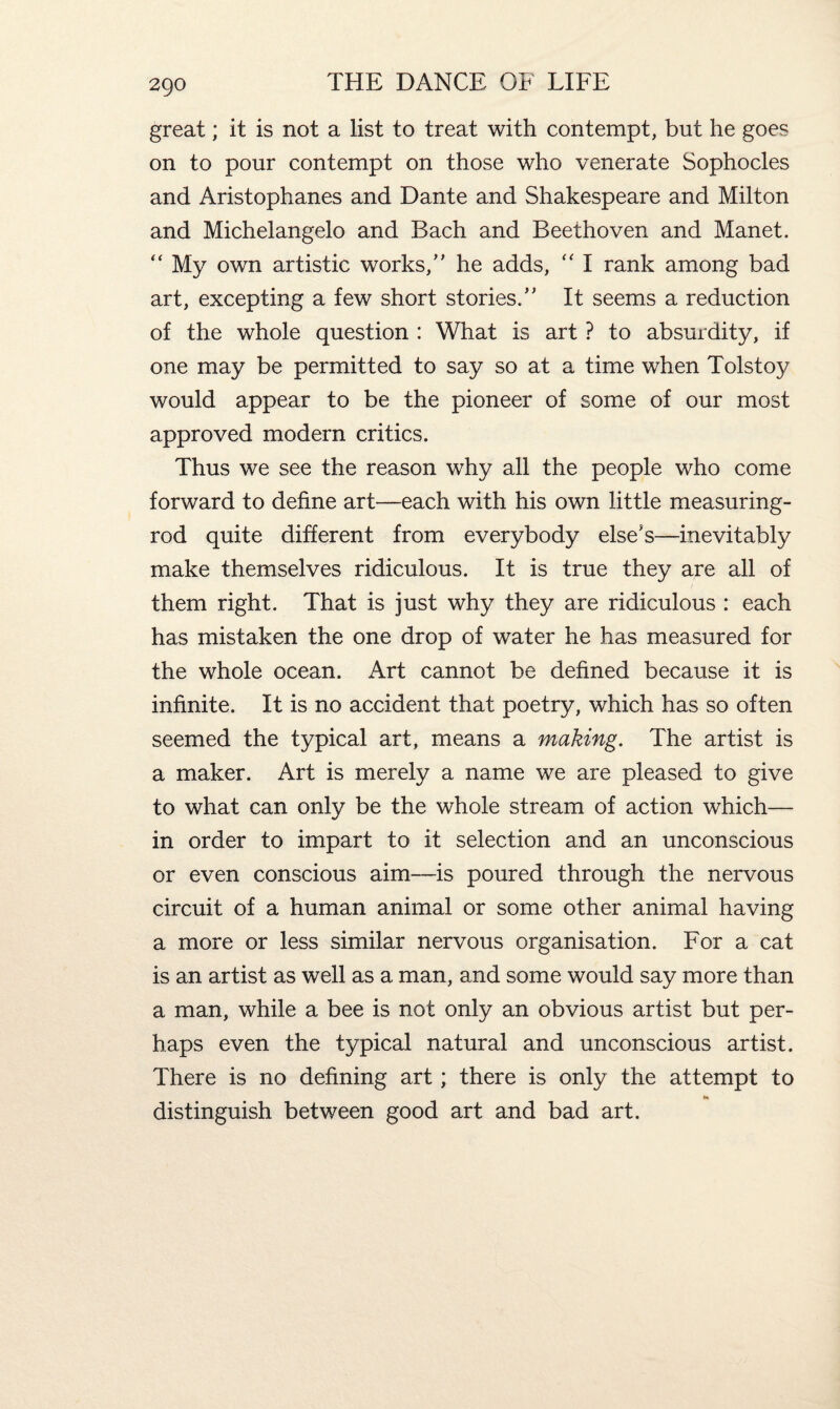 2Q0 great; it is not a list to treat with contempt, but he goes on to pour contempt on those who venerate Sophocles and Aristophanes and Dante and Shakespeare and Milton and Michelangelo and Bach and Beethoven and Manet. “ My own artistic works/' he adds, “ I rank among bad art, excepting a few short stories/' It seems a reduction of the whole question : What is art ? to absurdity, if one may be permitted to say so at a time when Tolstoy would appear to be the pioneer of some of our most approved modern critics. Thus we see the reason why all the people who come forward to define art—each with his own little measuring- rod quite different from everybody else's—inevitably make themselves ridiculous. It is true they are all of them right. That is just why they are ridiculous : each has mistaken the one drop of water he has measured for the whole ocean. Art cannot be defined because it is infinite. It is no accident that poetry, which has so often seemed the typical art, means a making. The artist is a maker. Art is merely a name we are pleased to give to what can only be the whole stream of action which— in order to impart to it selection and an unconscious or even conscious aim—is poured through the nervous circuit of a human animal or some other animal having a more or less similar nervous organisation. For a cat is an artist as well as a man, and some would say more than a man, while a bee is not only an obvious artist but per¬ haps even the typical natural and unconscious artist. There is no defining art; there is only the attempt to H distinguish between good art and bad art.