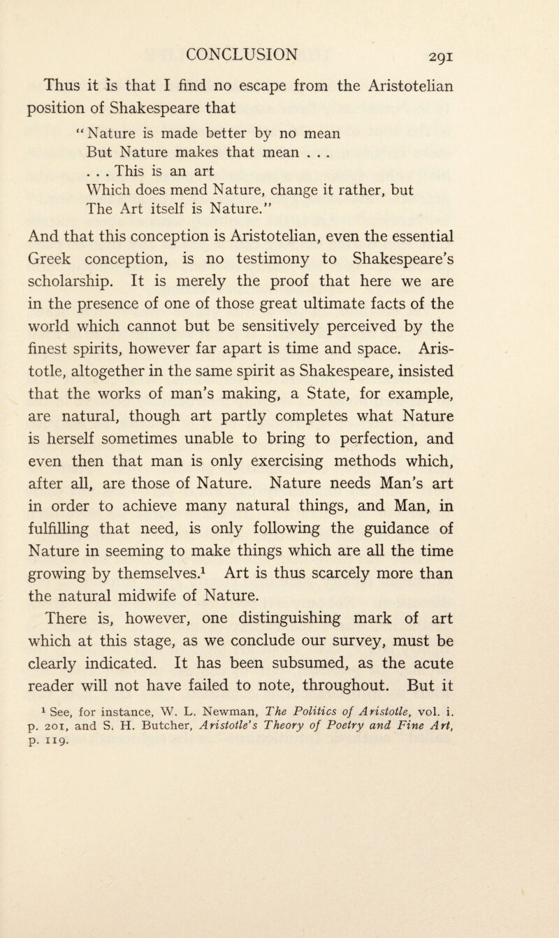 Thus it is that I find no escape from the Aristotelian position of Shakespeare that “ Nature is made better by no mean But Nature makes that mean . . . . . . This is an art Which does mend Nature, change it rather, but The Art itself is Nature.” And that this conception is Aristotelian, even the essential Greek conception, is no testimony to Shakespeare's scholarship. It is merely the proof that here we are in the presence of one of those great ultimate facts of the world which cannot but be sensitively perceived by the finest spirits, however far apart is time and space. Aris¬ totle, altogether in the same spirit as Shakespeare, insisted that the works of man's making, a State, for example, are natural, though art partly completes what Nature is herself sometimes unable to bring to perfection, and even then that man is only exercising methods which, after all, are those of Nature. Nature needs Man's art in order to achieve many natural things, and Man, in fulfilling that need, is only following the guidance of Nature in seeming to make things which are all the time growing by themselves.1 Art is thus scarcely more than the natural midwife of Nature. There is, however, one distinguishing mark of art which at this stage, as we conclude our survey, must be clearly indicated. It has been subsumed, as the acute reader will not have failed to note, throughout. But it 1 See, for instance, W. L. Newman, The Politics of Aristotle, vol. i. p. 201, and S; H. Butcher, Aristotle’s Theory of Poetry and Fine Art, p. 119.