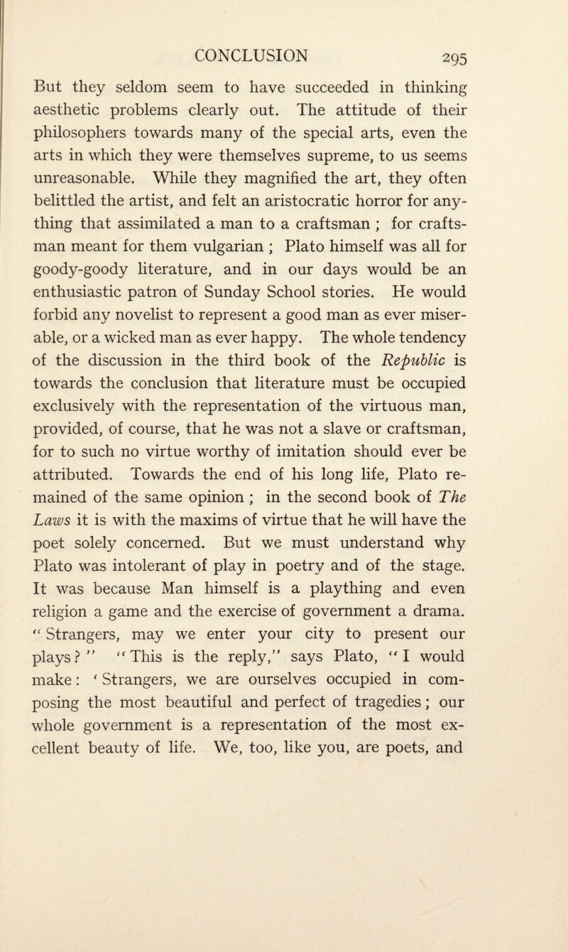 But they seldom seem to have succeeded in thinking aesthetic problems clearly out. The attitude of their philosophers towards many of the special arts, even the arts in which they were themselves supreme, to us seems unreasonable. While they magnified the art, they often belittled the artist, and felt an aristocratic horror for any¬ thing that assimilated a man to a craftsman ; for crafts¬ man meant for them vulgarian ; Plato himself was all for goody-goody literature, and in our days would be an enthusiastic patron of Sunday School stories. He would forbid any novelist to represent a good man as ever miser¬ able, or a wicked man as ever happy. The whole tendency of the discussion in the third book of the Republic is towards the conclusion that literature must be occupied exclusively with the representation of the virtuous man, provided, of course, that he was not a slave or craftsman, for to such no virtue worthy of imitation should ever be attributed. Towards the end of his long life, Plato re¬ mained of the same opinion ; in the second book of The Laws it is with the maxims of virtue that he will have the poet solely concerned. But we must understand why Plato was intolerant of play in poetry and of the stage. It was because Man himself is a plaything and even religion a game and the exercise of government a drama. “ Strangers, may we enter your city to present our plays? ” “This is the reply,” says Plato, “I would make: ' Strangers, we are ourselves occupied in com¬ posing the most beautiful and perfect of tragedies; our whole government is a representation of the most ex¬ cellent beauty of life. We, too, like you, are poets, and