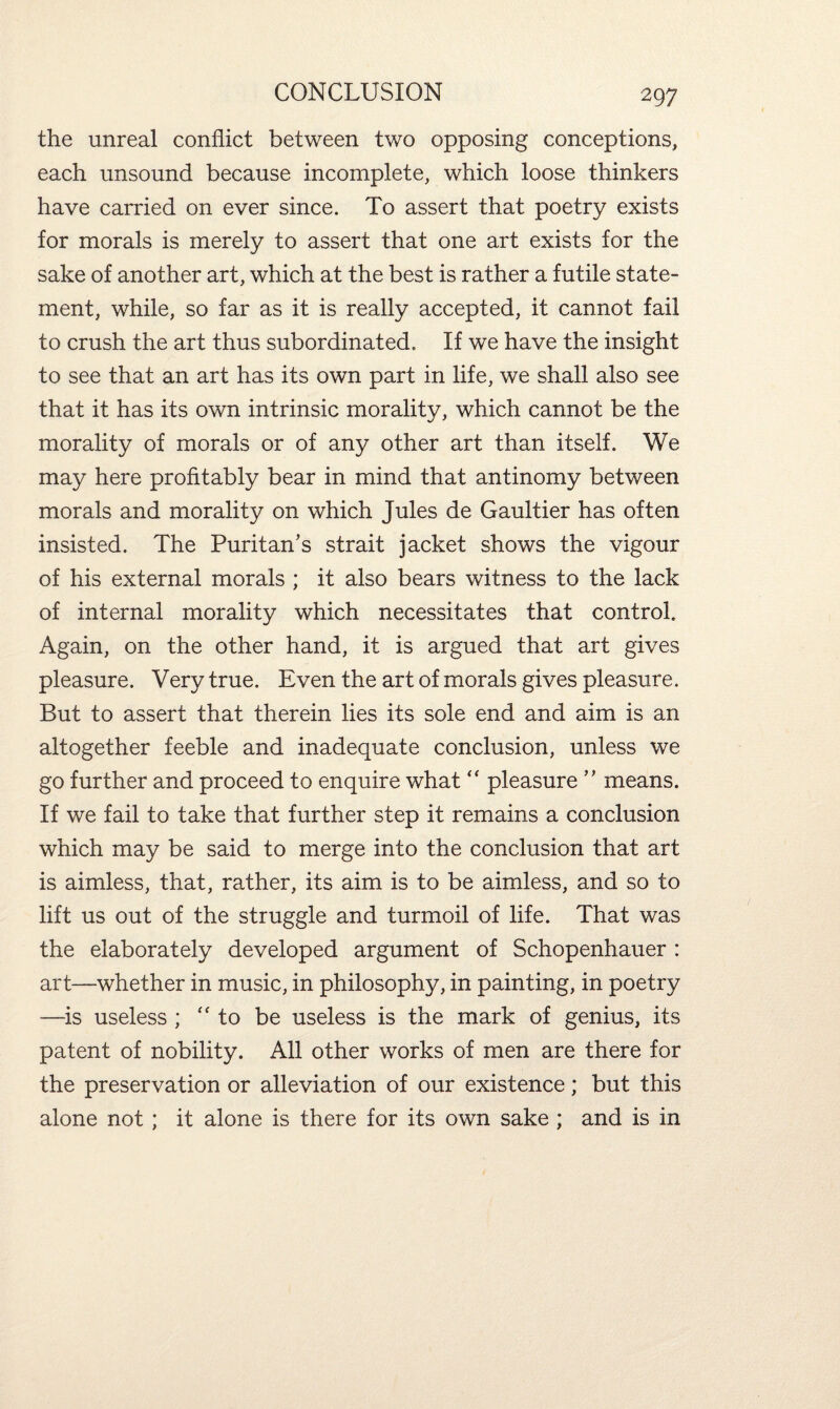 the unreal conflict between two opposing conceptions, each unsound because incomplete, which loose thinkers have carried on ever since. To assert that poetry exists for morals is merely to assert that one art exists for the sake of another art, which at the best is rather a futile state¬ ment, while, so far as it is really accepted, it cannot fail to crush the art thus subordinated. If we have the insight to see that an art has its own part in life, we shall also see that it has its own intrinsic morality, which cannot be the morality of morals or of any other art than itself. We may here profitably bear in mind that antinomy between morals and morality on which Jules de Gaultier has often insisted. The Puritan’s strait jacket shows the vigour of his external morals ; it also bears witness to the lack of internal morality which necessitates that control. Again, on the other hand, it is argued that art gives pleasure. Very true. Even the art of morals gives pleasure. But to assert that therein lies its sole end and aim is an altogether feeble and inadequate conclusion, unless we go further and proceed to enquire what “ pleasure ” means. If we fail to take that further step it remains a conclusion which may be said to merge into the conclusion that art is aimless, that, rather, its aim is to be aimless, and so to lift us out of the struggle and turmoil of life. That was the elaborately developed argument of Schopenhauer : art—whether in music, in philosophy, in painting, in poetry —is useless ; “to be useless is the mark of genius, its patent of nobility. All other works of men are there for the preservation or alleviation of our existence; but this alone not ; it alone is there for its own sake ; and is in