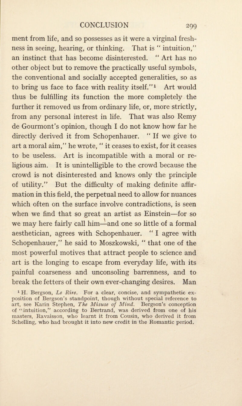 ment from life, and so possesses as it were a virginal fresh¬ ness in seeing, hearing, or thinking. That is “ intuition/’ an instinct that has become disinterested. “ Art has no other object but to remove the practically useful symbols, the conventional and socially accepted generalities, so as to bring us face to face with reality itself/’1 Art would thus be fulfilling its function the more completely the further it removed us from ordinary life, or, more strictly, from any personal interest in life. That was also Remy de Gourmont’s opinion, though I do not know how far he directly derived it from Schopenhauer. “ If we give to art a moral aim,” he wrote, “ it ceases to exist, for it ceases to be useless. Art is incompatible with a moral or re¬ ligious aim. It is unintelligible to the crowd because the crowd is not disinterested and knows only the principle of utility.” But the difficulty of making definite affir¬ mation in this field, the perpetual need to allow for nuances which often on the surface involve contradictions, is seen when we find that so great an artist as Einstein—for so we may here fairly call him—and one so little of a formal aesthetician, agrees with Schopenhauer. “ I agree with Schopenhauer,” he said to Moszkowski, “ that one of the most powerful motives that attract people to science and art is the longing to escape from everyday life, with its painful coarseness and unconsoling barrenness, and to break the fetters of their own ever-changing desires. Man 1 H. Bergson, Le Rire. For a clear, concise, and sympathetic ex¬ position of Bergson’s standpoint, though without special reference to art, see Karin Stephen, The Misuse of Mind. Bergson’s conception of “intuition,” according to Bertrand, was derived from one of his masters, Ravaisson, who learnt it from Cousin, who derived it from Schilling, who had brought it into new credit in the Romantic period.