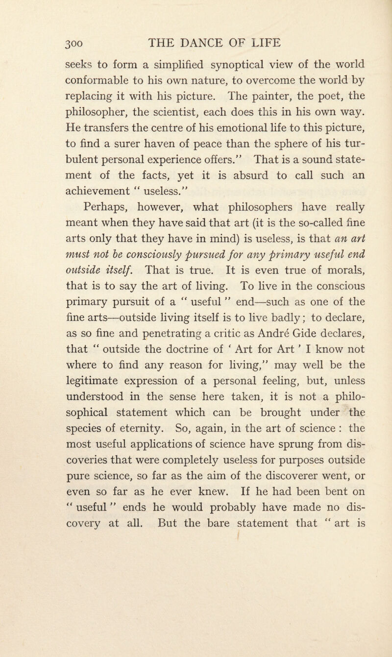 seeks to form a simplified synoptical view of the world conformable to his own nature, to overcome the world by replacing it with his picture. The painter, the poet, the philosopher, the scientist, each does this in his own way. He transfers the centre of his emotional life to this picture, to find a surer haven of peace than the sphere of his tur¬ bulent personal experience offers.” That is a sound state¬ ment of the facts, yet it is absurd to call such an achievement “ useless.” Perhaps, however, what philosophers have really meant when they have said that art (it is the so-called fine arts only that they have in mind) is useless, is that an art must not be consciously pursued for any primary useful end outside itself. That is true. It is even true of morals, that is to say the art of living. To live in the conscious primary pursuit of a  useful ” end—such as one of the fine arts—outside living itself is to live badly; to declare, as so fine and penetrating a critic as Andre Gide declares, that “ outside the doctrine of ‘ Art for Art ’ I know not where to find any reason for living,” may well be the legitimate expression of a personal feeling, but, unless understood in the sense here taken, it is not a philo¬ sophical statement which can be brought under the species of eternity. So, again, in the art of science : the most useful applications of science have sprung from dis¬ coveries that were completely useless for purposes outside pure science, so far as the aim of the discoverer went, or even so far as he ever knew. If he had been bent on “ useful ” ends he would probably have made no dis¬ covery at all. But the bare statement that “ art is