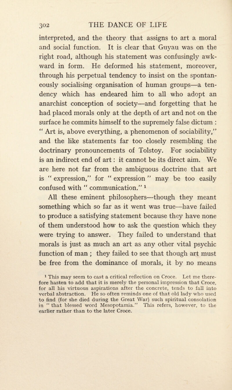 interpreted, and the theory that assigns to art a moral and social function. It is clear that Guyau was on the right road, although his statement was confusingly awk¬ ward in form. He deformed his statement, moreover, through his perpetual tendency to insist on the spontan¬ eously socialising organisation of human groups—a ten¬ dency which has endeared him to all who adopt an anarchist conception of society—and forgetting that he had placed morals only at the depth of art and not on the surface he commits himself to the supremely false dictum : “ Art is, above everything, a phenomenon of sociability/’ and the like statements far too closely resembling the doctrinary pronouncements of Tolstoy. For sociability is an indirect end of art: it cannot be its direct aim. We are here not far from the ambiguous doctrine that art is “ expression,” for “ expression ” may be too easily confused with “ communication.” 1 All these eminent philosophers—though they meant something which so far as it went was true—have failed to produce a satisfying statement because they have none of them understood how to ask the question which they were trying to answer. They failed to understand that morals is just as much an art as any other vital psychic function of man ; they failed to see that though art must be free from the dominance of morals, it by no means 1 This may seem to cast a critical reflection on Croce. Let me there¬ fore hasten to add that it is merely the personal impression that Croce, for all his virtuous aspirations after the concrete, tends to fall into verbal abstraction. He so often reminds one of that old lady who used to find (for she died during the Great War) such spiritual consolation in “ that blessed word Mesopotamia.” This refers, however, to the earlier rather than to the later Croce.