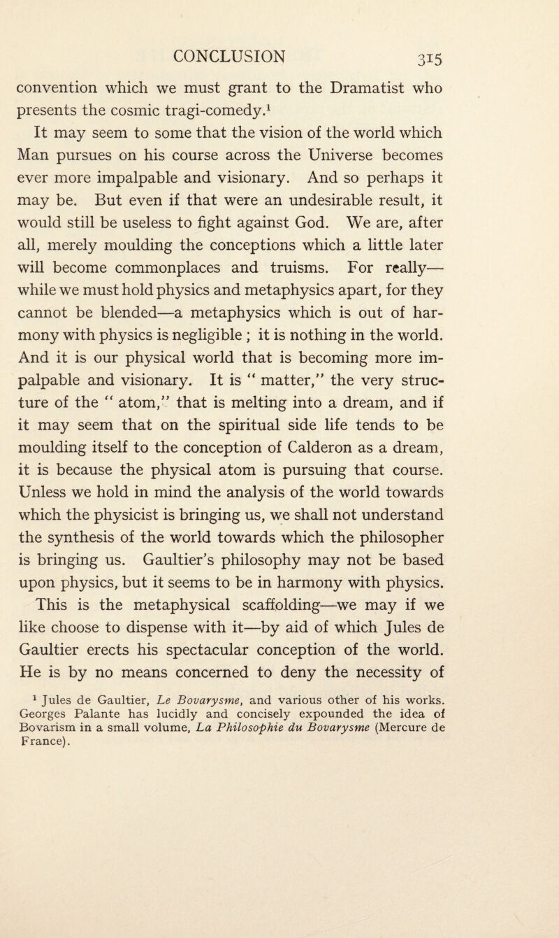 convention which we must grant to the Dramatist who presents the cosmic tragi-comedy.1 It may seem to some that the vision of the world which Man pursues on his course across the Universe becomes ever more impalpable and visionary. And so perhaps it may be. But even if that were an undesirable result, it would still be useless to fight against God. We are, after all, merely moulding the conceptions which a little later will become commonplaces and truisms. For really— while we must hold physics and metaphysics apart, for they cannot be blended—a metaphysics which is out of har¬ mony with physics is negligible ; it is nothing in the world. And it is our physical world that is becoming more im¬ palpable and visionary. It is “ matter/' the very struc¬ ture of the “ atom, that is melting into a dream, and if it may seem that on the spiritual side life tends to be moulding itself to the conception of Calderon as a dream, it is because the physical atom is pursuing that course. Unless we hold in mind the analysis of the world towards which the physicist is bringing us, we shall not understand the synthesis of the world towards which the philosopher is bringing us. Gaultier’s philosophy may not be based upon physics, but it seems to be in harmony with physics. This is the metaphysical scaffolding—we may if we like choose to dispense with it—by aid of which Jules de Gaultier erects his spectacular conception of the world. He is by no means concerned to deny the necessity of 1 Jules de Gaultier, Le Bovarysme, and various other of his works. Georges Palante has lucidly and concisely expounded the idea of Bovarism in a small volume, La Philosophie du Bovarysme (Mercure de France).