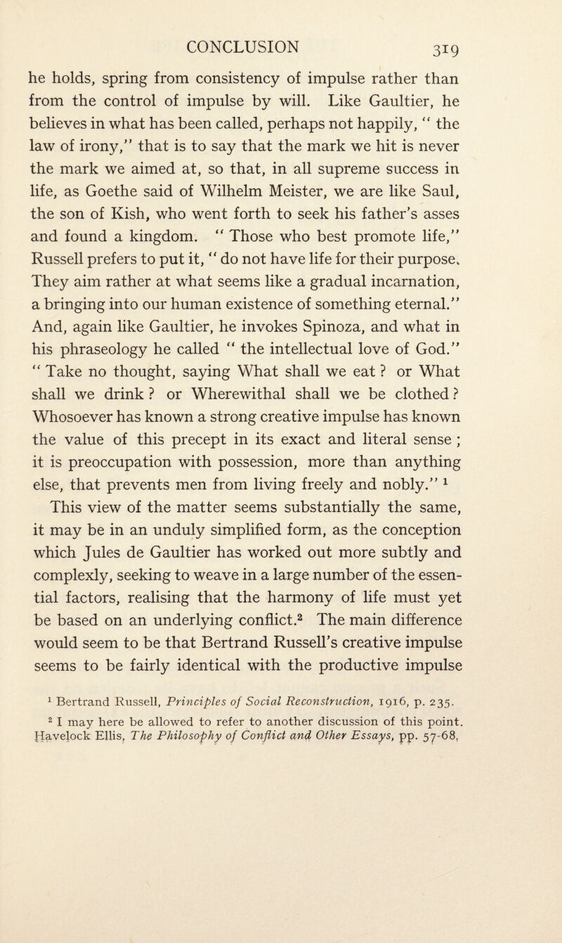 he holds, spring from consistency of impulse rather than from the control of impulse by will. Like Gaultier, he believes in what has been called, perhaps not happily, “ the law of irony,” that is to say that the mark we hit is never the mark we aimed at, so that, in all supreme success in life, as Goethe said of Wilhelm Meister, we are like Saul, the son of Kish, who went forth to seek his father’s asses and found a kingdom. “ Those who best promote life,” Russell prefers to put it,  do not have life for their purpose. They aim rather at what seems like a gradual incarnation, a bringing into our human existence of something eternal.” And, again like Gaultier, he invokes Spinoza, and what in his phraseology he called “ the intellectual love of God.” “ Take no thought, saying What shall we eat ? or What shall we drink ? or Wherewithal shall we be clothed ? Whosoever has known a strong creative impulse has known the value of this precept in its exact and literal sense ; it is preoccupation with possession, more than anything else, that prevents men from living freely and nobly.” 1 This view of the matter seems substantially the same, it may be in an unduly simplified form, as the conception which Jules de Gaultier has worked out more subtly and complexly, seeking to weave in a large number of the essen¬ tial factors, realising that the harmony of life must yet be based on an underlying conflict.2 The main difference would seem to be that Bertrand Russell’s creative impulse seems to be fairly identical with the productive impulse 1 Bertrand Russell, Principles of Social Reconstruction, 1916, p. 235. 2 I may here be allowed to refer to another discussion of this point. Havelock Ellis, The Philosophy of Conflict and Other Essays, pp. 57-68.
